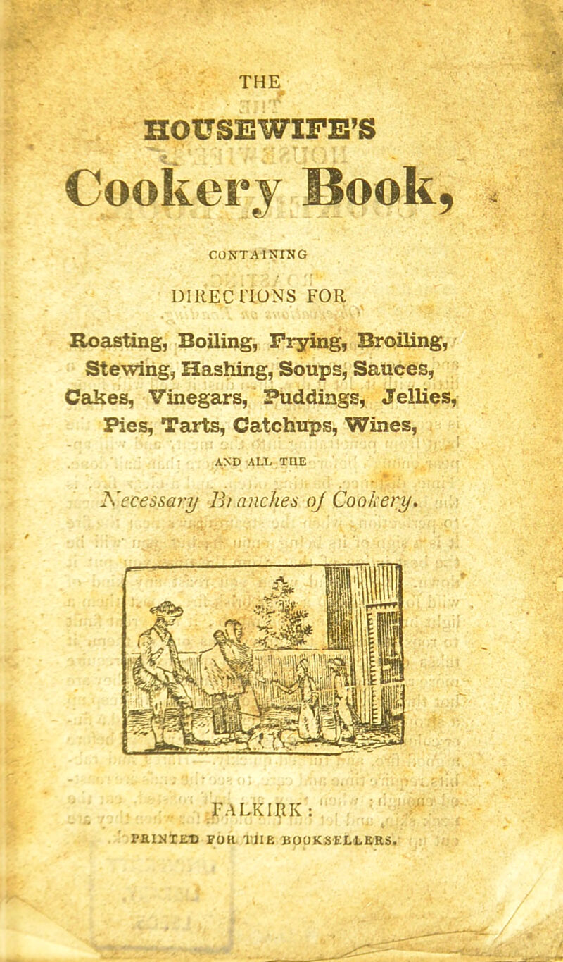 CONTAINING DIRECTIONS FOR Roasting, Boiling, Frying, Broiling, Stewing, Hashing, Soups, Sauces, Cakes, Vinegars, Puddings, Jellies, Pies, Tarts, Catchups, Wines, AND ALT THE Necessary Bi (inches oj Cookery FALKIRK FEINTED eor the booksellers