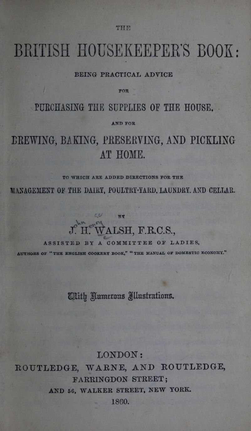 BRITISH HOUSEKEEPER'S BOOK BEING PRACTICAL ADVICE PURCHASING THE SUPPLIES OP THE HOUSE. BREWING, BAKING, PRESERVING, AND PICKLING AT HOME. TO WHICH ARE ADDED DIRECTIONS FOR THE MANAGEMENT OF THE DAIRY, POULTRY-YARD, LAUNDRY. AND CELLAR. f. Hf^ALSH, F.B.C.S., ASSISTED BY A COMMITTEE OF LADIES, AUTHORS OF “THE ENGLISH COOKERY BOOK, “THE MANUAL OF DOMESTIC ECONOMY.” Oitjj Itettrarrs Illustrations. LONDON: ROUTLEDGE, WARNE, AND ROUTLEDGE, EARR1NGDON STREET; AND 56, WALKER STREET, NEW YORK, I860.