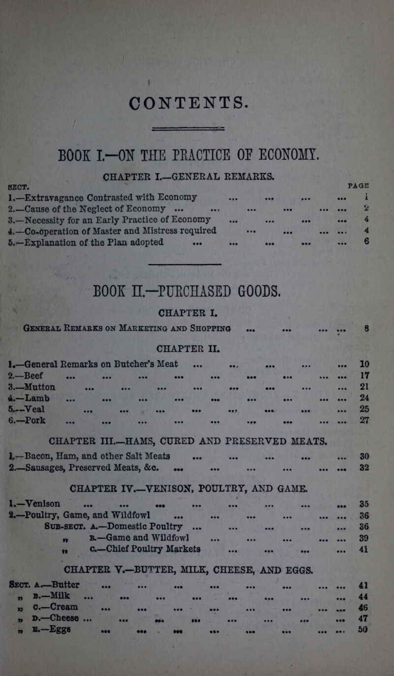 1 CONTENTS. == BOOK I—OK THE PRACTICE OE ECONOMY. PAGE 1 2 4 4 6 CHAPTER I.—GENERAL REMARKS. SECT. 1. —Extravagance Contrasted with Economy 2. —Cause of the Neglect of Economy ... 3. —Necessity for an Early Practice of Economy 4. —Co-operation of Master and Mistress required 5. —Explanation of the Plan adopted BOOK n—PURCHASED GOODS. CHAPTER I. Geneeal Remaeks on Marketing and Shopping ... ... 8 CHAPTER II. 1. —General Remarks on Butcher’s Meat ... ... ... ... ... 10 2. —Beef 17 3. —Mutton 21 4. —Lamb ... ... ... ... ... ... ... 24 5. —'Veal 25 6. —Pork 27 CHAPTER III.—HAMS, CURED AND PRESERVED MEATS. h—Bacon, Ham, and other Salt Meats ... ... ... ... ... 30 2—Sausages, Preserved Meats, &c. — ... ... ... 32 CHAPTER IV.—VENISON, POULTRY, AND GAME. 1. —Venison ... ... ... ... ... ... ... ... 35 2. —Poultry, Game, and Wildfowl ... ... ... ... ... ... 36 Sub-sect, a—Domestic Poultry ... ... ... ... ... 36 ,, B.—Game and Wildfowl ... ... ... 39 „ c.—Chief Poultry Markets ... ... ... ... 4i CHAPTER V.—BUTTER, MILK, CHEESE, AND EGGS. Sect, a.—Butter ... ... ... ... ... ... 41 „ b.—Milk ... ... ... ... ... ... ... ... 44 » c.—Cream ... ... ... ... ... ... ... ... 46 „ d.—Cheese ... ... ... ... ... ... ... ... 47 » e.—Eggs ^ 50