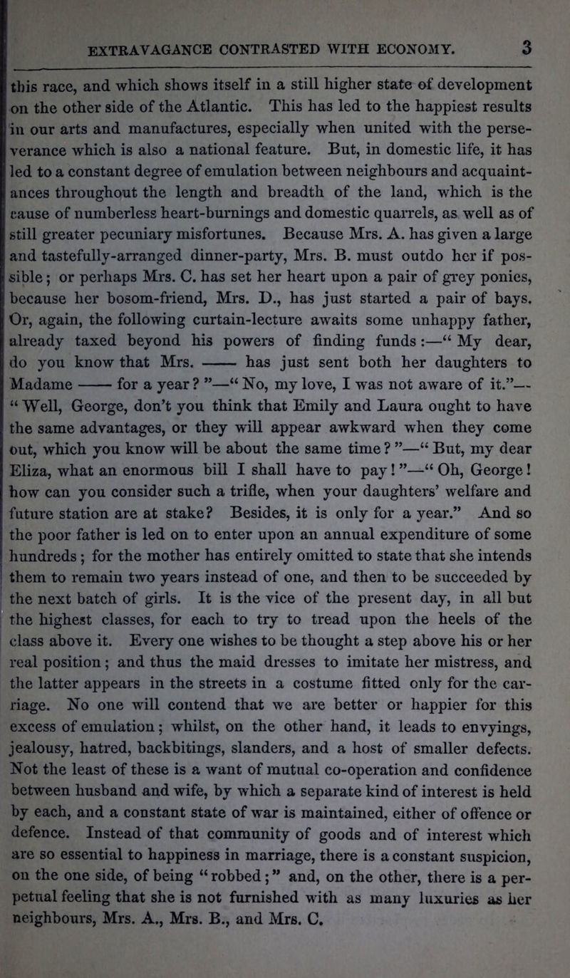 this race, and which shows itself in a still higher state of development on the other side of the Atlantic. This has led to the happiest results in our arts and manufactures, especially when united with the perse- verance which is also a national feature. But, in domestic life, it has led to a constant degree of emulation between neighbours and acquaint- ances throughout the length and breadth of the land, which is the cause of numberless heart-burnings and domestic quarrels, as well as of still greater pecuniary misfortunes. Because Mrs. A. has given a large and tastefully-arranged dinner-party, Mrs. B. must outdo her if pos- sible ; or perhaps Mrs. C. has set her heart upon a pair of grey ponies, because her bosom-friend, Mrs. D., has just started a pair of bays. Or, again, the following curtain-lecture awaits some unhappy father, already taxed beyond his powers of finding funds:—“ My dear, do you know that Mrs. has just sent both her daughters to Madame for a year? ”—“No, my love, I was not aware of it.”— “ Well, George, don’t you think that Emily and Laura ought to have the same advantages, or they will appear awkward when they come out, which you know will be about the same time ? ”—u But, my dear Eliza, what an enormous bill I shall have to pay! ”—“ Oh, George! how can you consider such a trifle, when your daughters’ welfare and future station are at stake? Besides, it is only for a year.” And so the poor father is led on to enter upon an annual expenditure of some j hundreds ; for the mother has entirely omitted to state that she intends 1 them to remain two years instead of one, and then to be succeeded by the next batch of girls. It is the vice of the present day, in all but the highest classes, for each to try to tread upon the heels of the class above it. Every one wishes to be thought a step above his or her real position; and thus the maid dresses to imitate her mistress, and the latter appears in the streets in a costume fitted only for the car- riage. No one will contend that we are better or happier for this excess of emulation; whilst, on the other hand, it leads to envyings, jealousy, hatred, backbitings, slanders, and a host of smaller defects. Not the least of these is a want of mutual co-operation and confidence between husband and wife, by which a separate kind of interest is held by each, and a constant state of war is maintained, either of offence or defence. Instead of that community of goods and of interest which are so essential to happiness in marriage, there is a constant suspicion, on the one side, of being “ robbed; ” and, on the other, there is a per- petual feeling that she is not furnished with as many luxuries as her neighbours, Mrs. A., Mrs. B., and Mrs. C.
