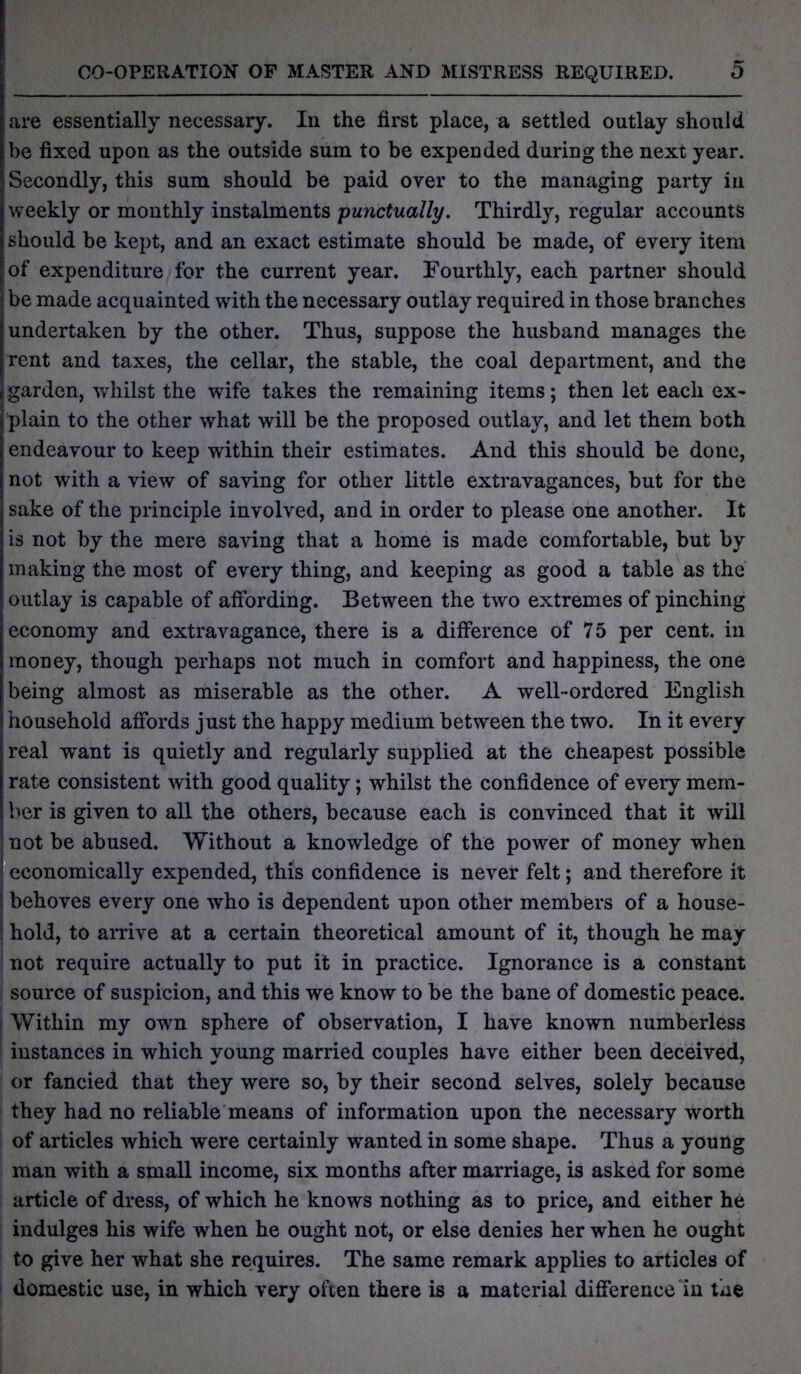 are essentially necessary. In the first place, a settled outlay should be fixed upon as the outside sum to be expended during the next year. Secondly, this sum should be paid over to the managing party in weekly or monthly instalments punctually. Thirdly, regular accounts should be kept, and an exact estimate should be made, of every item of expenditure for the current year. Fourthly, each partner should be made acquainted with the necessary outlay required in those branches Undertaken by the other. Thus, suppose the husband manages the rent and taxes, the cellar, the stable, the coal department, and the garden, whilst the wife takes the remaining items; then let each ex- plain to the other what will be the proposed outlay, and let them both endeavour to keep within their estimates. And this should be done, not with a view of saving for other little extravagances, but for the sake of the principle involved, and in order to please one another. It is not by the mere saving that a home is made comfortable, but by making the most of every thing, and keeping as good a table as the outlay is capable of affording. Between the two extremes of pinching economy and extravagance, there is a difference of 75 per cent, in money, though perhaps not much in comfort and happiness, the one being almost as miserable as the other. A well-ordered English household affords just the happy medium between the two. In it every real want is quietly and regularly supplied at the cheapest possible rate consistent with good quality; whilst the confidence of every mem- ber is given to all the others, because each is convinced that it will not be abused. Without a knowledge of the power of money when economically expended, this confidence is never felt; and therefore it behoves every one who is dependent upon other members of a house- hold, to arrive at a certain theoretical amount of it, though he may not require actually to put it in practice. Ignorance is a constant source of suspicion, and this we know to be the bane of domestic peace. Within my own sphere of observation, I have known numberless instances in which young married couples have either been deceived, or fancied that they were so, by their second selves, solely because they had no reliable means of information upon the necessary worth of articles which were certainly wanted in some shape. Thus a young man with a small income, six months after marriage, is asked for some article of dress, of which he knows nothing as to price, and either he indulges his wife when he ought not, or else denies her when he ought to give her what she requires. The same remark applies to articles of domestic use, in which very often there is a material difference in the