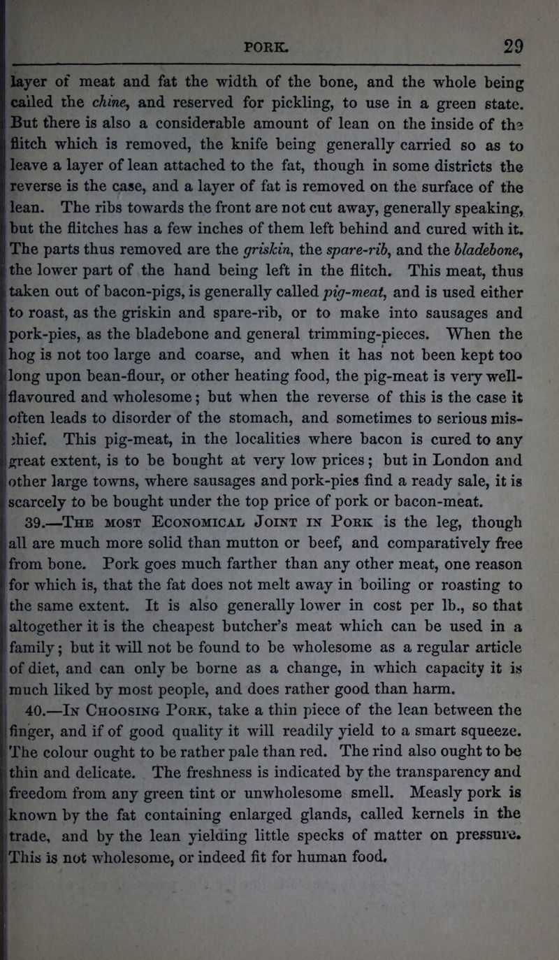 layer of meat and fat the width of the bone, and the whole being called the chine, and reserved for pickling, to use in a green state. But there is also a considerable amount of lean on the inside of the flitch which is removed, the knife being generally carried so as to leave a layer of lean attached to the fat, though in some districts the reverse is the case, and a layer of fat is removed on the surface of the lean. The ribs towards the front are not cut away, generally speaking, but the flitches has a few inches of them left behind and cured with it. The parts thus removed are the griskin, the spare-rib, and the bladebone, the lower part of the hand being left in the flitch. This meat, thus taken out of bacon-pigs, is generally called pig-meat, and is used either to roast, as the griskin and spare-rib, or to make into sausages and pork-pies, as the bladebone and general trimming-pieces. When the hog is not too large and coarse, and when it has not been kept too long upon bean-flour, or other heating food, the pig-meat is veiy well- flavoured and wholesome; but when the reverse of this is the case it often leads to disorder of the stomach, and sometimes to serious mis- ;hief. This pig-meat, in the localities where bacon is cured to any great extent, is to be bought at very low prices; but in London and other large towns, where sausages and pork-pies find a ready sale, it is scarcely to be bought under the top price of pork or bacon-meat. 39. —The most Economical Joint in Pork is the leg, though all are much more solid than mutton or beef, and comparatively free from bone. Pork goes much farther than any other meat, one reason for which is, that the fat does not melt away in boiling or roasting to the same extent. It is also generally lower in cost per lb., so that altogether it is the cheapest butcher’s meat which can be used in a family; but it will not be found to be wholesome as a regular article of diet, and can only be borne as a change, in which capacity it is much liked by most people, and does rather good than harm. 40. —In Choosing Pork, take a thin piece of the lean between the finger, and if of good quality it will readily yield to a smart squeeze. The colour ought to be rather pale than red. The rind also ought to be thin and delicate. The freshness is indicated by the transparency and freedom from any green tint or unwholesome smell. Measly pork is known by the fat containing enlarged glands, called kernels in the trade, and by the lean yielding little specks of matter on pressure* This is not wholesome, or indeed fit for human food.