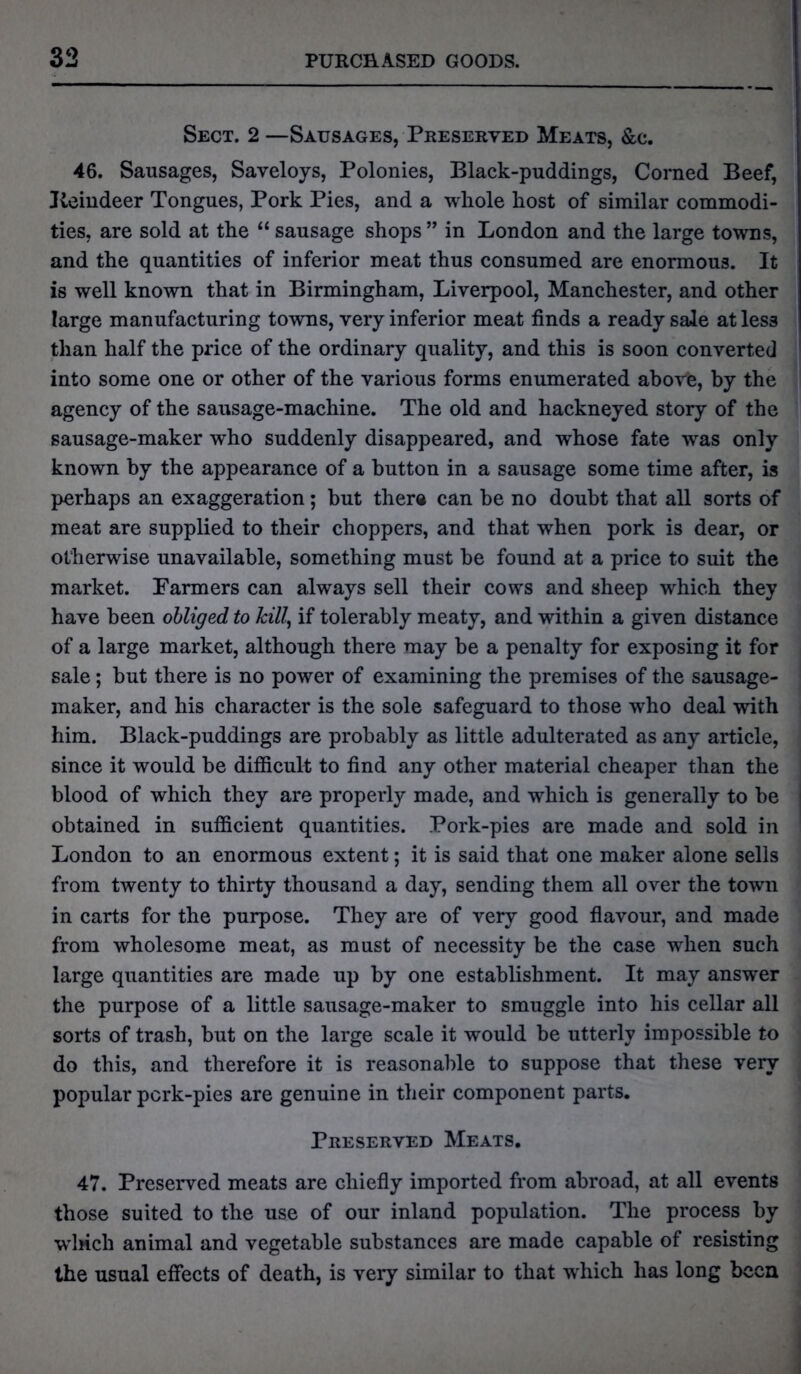 Sect. 2 —Sausages, Preserved Meats, &c. 46. Sausages, Saveloys, Polonies, Black-puddings, Corned Beef, Keindeer Tongues, Pork Pies, and a whole host of similar commodi- ties, are sold at the “ sausage shops” in London and the large towns, and the quantities of inferior meat thus consumed are enormous. It is well known that in Birmingham, Liverpool, Manchester, and other large manufacturing towns, very inferior meat finds a ready sale at less than half the price of the ordinary quality, and this is soon converted into some one or other of the various forms enumerated above, by the agency of the sausage-machine. The old and hackneyed story of the sausage-maker who suddenly disappeared, and whose fate was only known by the appearance of a button in a sausage some time after, is perhaps an exaggeration; but there can be no doubt that all sorts of meat are supplied to their choppers, and that when pork is dear, or otherwise unavailable, something must be found at a price to suit the market. Farmers can always sell their cows and sheep which they have been obliged to kill, if tolerably meaty, and within a given distance of a large market, although there may be a penalty for exposing it for sale; but there is no power of examining the premises of the sausage- maker, and his character is the sole safeguard to those who deal with him. Black-puddings are probably as little adulterated as any article, since it would be difficult to find any other material cheaper than the blood of which they are properly made, and which is generally to be obtained in sufficient quantities. Pork-pies are made and sold in London to an enormous extent; it is said that one maker alone sells from twenty to thirty thousand a day, sending them all over the town in carts for the purpose. They are of very good flavour, and made from wholesome meat, as must of necessity be the case when such large quantities are made up by one establishment. It may answer the purpose of a little sausage-maker to smuggle into his cellar all sorts of trash, but on the large scale it would be utterly impossible to do this, and therefore it is reasonable to suppose that these very popular pcrk-pies are genuine in their component parts. Preserved Meats. 47. Preserved meats are chiefly imported from abroad, at all events those suited to the use of our inland population. The process by winch animal and vegetable substances are made capable of resisting the usual effects of death, is very similar to that which has long been