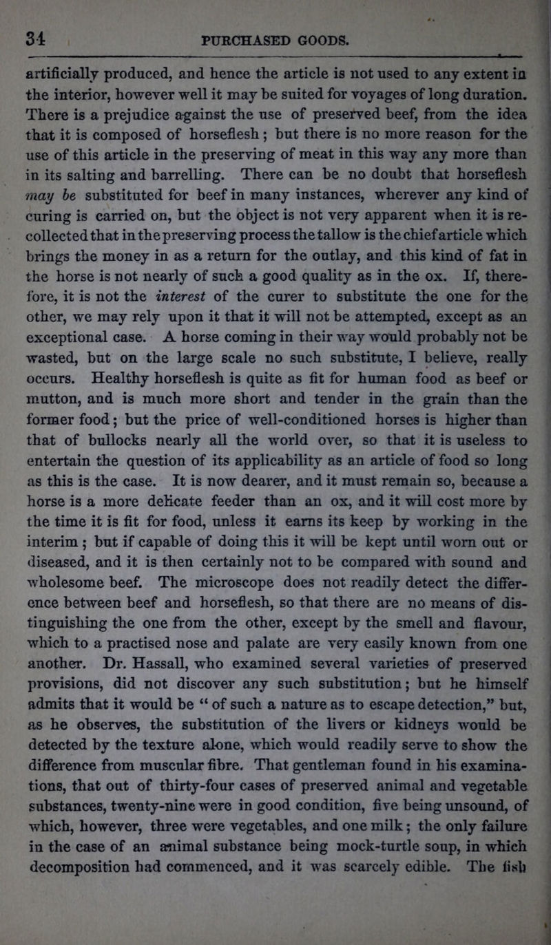artificially produced, and hence the article is not used to any extent in the interior, however well it may he suited for voyages of long duration. There is a prejudice a-gainst the use of preserved beef, from the idea that it is composed of horseflesh; hut there is no more reason for the use of this article in the preserving of meat in this way any more than in its salting and barrelling. There can be no doubt that horseflesh may be substituted for beef in many instances, wherever any kind of curing is carried on, but the object is not very apparent when it is re- collected that in the preserving process the tallow is the chief article which brings the money in as a return for the outlay, and this kind of fat in the horse is not nearly of such a good quality as in the ox. If, there- fore, it is not the interest of the curer to substitute the one for the other, we may rely upon it that it will not be attempted, except as an exceptional case. A horse coming in their way would probably not be wasted, but on the large scale no such substitute, I believe, really occurs. Healthy horseflesh is quite as fit for human food as beef or mutton, and is much more short and tender in the grain than the former food; but the price of well-conditioned horses is higher than that of bullocks nearly all the world over, so that it is useless to entertain the question of its applicability as an article of food so long as this is the case. It is now dearer, and it must remain so, because a horse is a more delicate feeder than an ox, and it will cost more by the time it is fit for food, unless it earns its keep by working in the interim; but if capable of doing this it will be kept until worn out or diseased, and it is then certainly not to be compared with sound and wholesome beef. The microscope does not readily detect the differ- ence between beef and horseflesh, so that there are no means of dis- tinguishing the one from the other, except by the smell and flavour, which to a practised nose and palate are very easily known from one another. Dr. Hassall, who examined several varieties of preserved provisions, did not discover any such substitution; but he himself admits that it would be “ of such a nature as to escape detection,” but, as he observes, the substitution of the livers or kidneys would be detected by the texture alone, which would readily serve to show the difference from muscular fibre. That gentleman found in his examina- tions, that out of thirty-four cases of preserved animal and vegetable substances, twenty-nine were in good condition, five being unsound, of which, however, three were vegetables, and one milk; the only failure in the case of an animal substance being mock-turtle soup, in which decomposition had commenced, and it was scarcely edible. The fisli