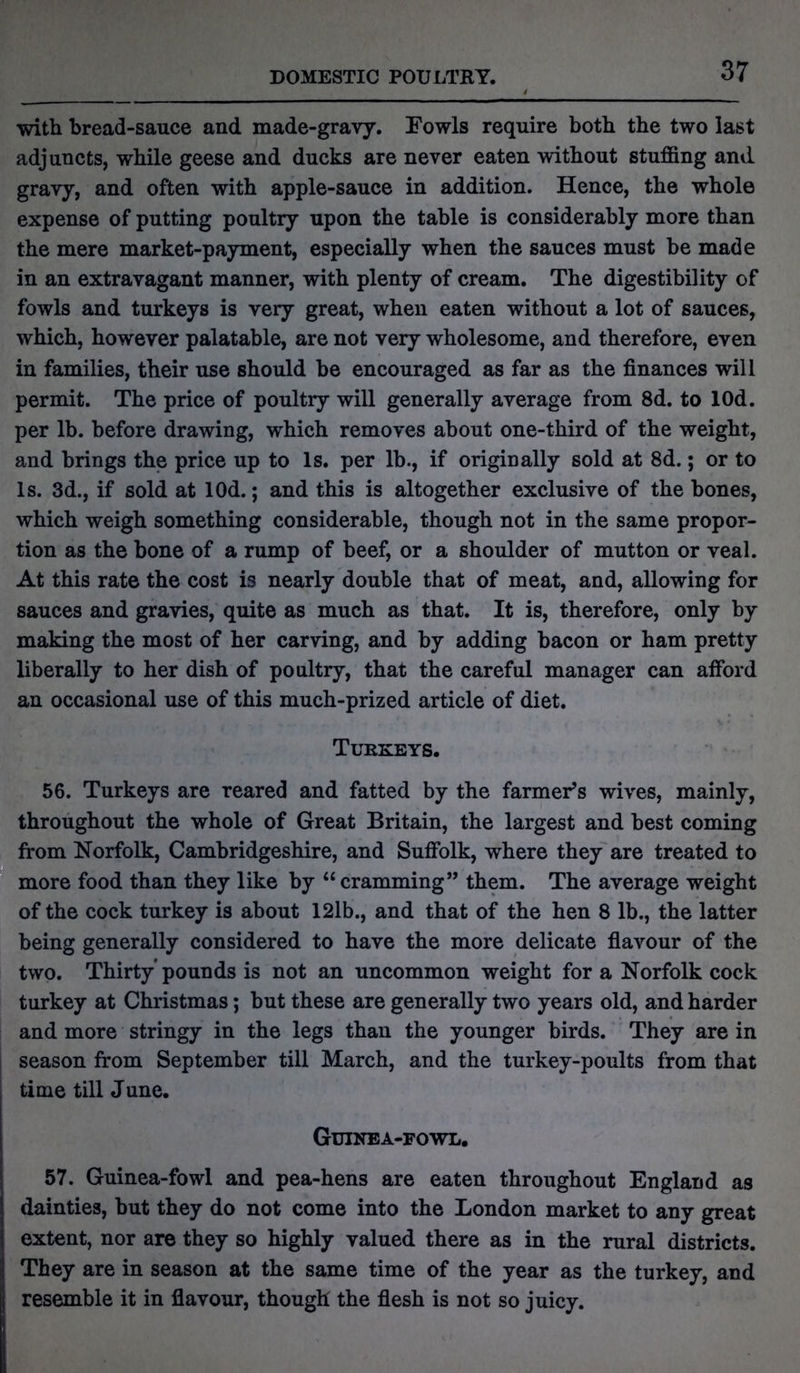 DOMESTIC POULTRY. with bread-sauce and made-gravy. Fowls require both the two last adjuncts, while geese and ducks are never eaten without stuffing and gravy, and often with apple-sauce in addition. Hence, the whole expense of putting poultry upon the table is considerably more than the mere market-payment, especially when the sauces must be made in an extravagant manner, with plenty of cream. The digestibility of fowls and turkeys is very great, when eaten without a lot of sauces, which, however palatable, are not very wholesome, and therefore, even in families, their use should be encouraged as far as the finances will permit. The price of poultry will generally average from 8d. to lOd. per lb. before drawing, which removes about one-third of the weight, and brings the price up to Is. per lb., if originally sold at 8d.; or to Is. 3d., if sold at lOd.; and this is altogether exclusive of the bones, which weigh something considerable, though not in the same propor- tion as the bone of a rump of beef, or a shoulder of mutton or veal. At this rate the cost is nearly double that of meat, and, allowing for sauces and gravies, quite as much as that. It is, therefore, only by making the most of her carving, and by adding bacon or ham pretty liberally to her dish of poultry, that the careful manager can afford an occasional use of this much-prized article of diet. Turkeys. 56. Turkeys are reared and fatted by the farmer’s wives, mainly, throughout the whole of Great Britain, the largest and best coming from Norfolk, Cambridgeshire, and Suffolk, -where they are treated to more food than they like by “ cramming” them. The average weight of the cock turkey is about 12lb., and that of the hen 8 lb., the latter being generally considered to have the more delicate flavour of the two. Thirty pounds is not an uncommon weight for a Norfolk cock turkey at Christmas; but these are generally two years old, and harder and more stringy in the legs than the younger birds. They are in season from September till March, and the turkey-poults from that time till June. Guinea-fowl. 57. Guinea-fowl and pea-hens are eaten throughout England as dainties, but they do not come into the London market to any great extent, nor are they so highly valued there as in the rural districts. They are in season at the same time of the year as the turkey, and resemble it in flavour, though the flesh is not so juicy.