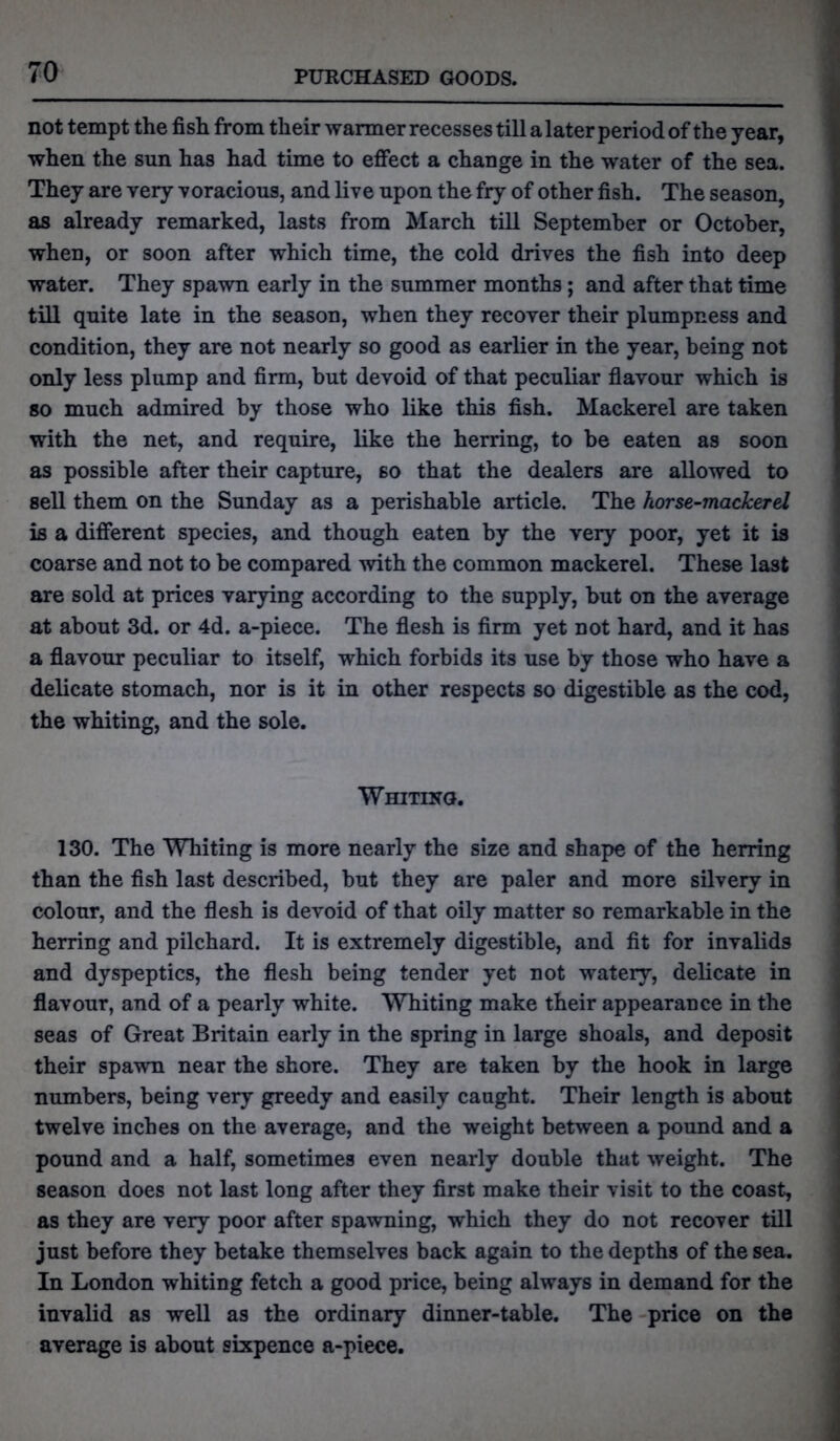 not tempt the fish from their warmer recesses till a later period of the year, when the sun has had time to effect a change in the water of the sea. They are very voracious, and live upon the fry of other fish. The season, as already remarked, lasts from March till September or October, when, or soon after which time, the cold drives the fish into deep water. They spawn early in the summer months ; and after that time till quite late in the season, when they recover their plumpness and condition, they are not nearly so good as earlier in the year, being not only less plump and firm, but devoid of that peculiar flavour which is so much admired by those who like this fish. Mackerel are taken with the net, and require, like the herring, to be eaten as soon as possible after their capture, so that the dealers are allowed to sell them on the Sunday as a perishable article. The horse-mackerel is a different species, and though eaten by the very poor, yet it is coarse and not to be compared with the common mackerel. These last are sold at prices varying according to the supply, but on the average at about 3d. or 4d. a-piece. The flesh is firm yet not hard, and it has a flavour peculiar to itself, which forbids its use by those who have a delicate stomach, nor is it in other respects so digestible as the cod, the whiting, and the sole. Whiting. 130. The Whiting is more nearly the size and shape of the herring than the fish last described, but they are paler and more silvery in colour, and the flesh is devoid of that oily matter so remarkable in the herring and pilchard. It is extremely digestible, and fit for invalids and dyspeptics, the flesh being tender yet not watery, delicate in flavour, and of a pearly white. Whiting make their appearance in the seas of Great Britain early in the spring in large shoals, and deposit their spawn near the shore. They are taken by the hook in large numbers, being very greedy and easily caught. Their length is about twelve inches on the average, and the weight between a pound and a pound and a half, sometimes even nearly double that weight. The season does not last long after they first make their visit to the coast, as they are very poor after spawning, which they do not recover till just before they betake themselves back again to the depths of the sea. In London whiting fetch a good price, being always in demand for the invalid as well as the ordinary dinner-table. The price on the average is about sixpence a-piece.