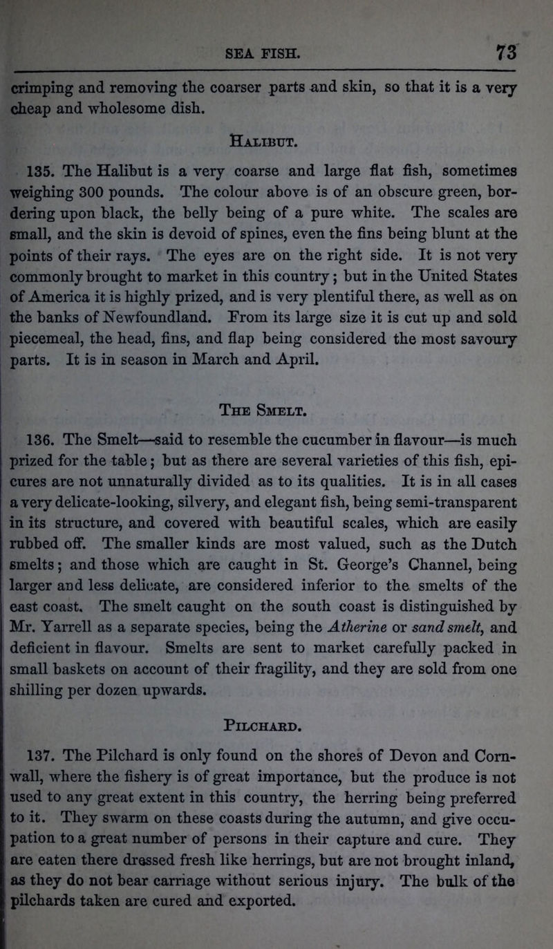 crimping and removing the coarser parts and skin, so that it is a very cheap and wholesome dish. Halibut. 135. The Halibut is a very coarse and large flat fish, sometimes weighing 300 pounds. The colour above is of an obscure green, bor- dering upon black, the belly being of a pure white. The scales are small, and the skin is devoid of spines, even the fins being blunt at the points of their rays. The eyes are on the right side. It is not very commonly brought to market in this country; hut in the United States of America it is highly prized, and is very plentiful there, as well as on the banks of Newfoundland. Prom its large size it is cut up and sold piecemeal, the head, fins, and flap being considered the most savoury parts. It is in season in March and April. The Smelt. 136. The Smelt—said to resemble the cucumber in flavour—is much prized for the table; hut as there are several varieties of this fish, epi- cures are not unnaturally divided as to its qualities. It is in all cases a very delicate-looking, silvery, and elegant fish, being semi-transparent in its structure, and covered with beautiful scales, which are easily rubbed off. The smaller kinds are most valued, such as the Dutch smelts; and those which are caught in St. George’s Channel, being larger and less delicate, are considered inferior to the smelts of the east coast. The smelt caught on the south coast is distinguished by Mr. Yarrell as a separate species, being the Atherine or sand smelt, and deficient in flavour. Smelts are sent to market carefully packed in small baskets on account of their fragility, and they are sold from one shilling per dozen upwards. Pilchard. 137. The Pilchard is only found on the shores of Devon and Corn- wall, where the fishery is of great importance, but the produce is not used to any great extent in this country, the herring being preferred to it. They swarm on these coasts during the autumn, and give occu- pation to a great number of persons in their capture and cure. They are eaten there dressed fresh like herrings, but are not brought inland, as they do not bear carriage without serious injury. The bulk of the pilchards taken are cured and exported.