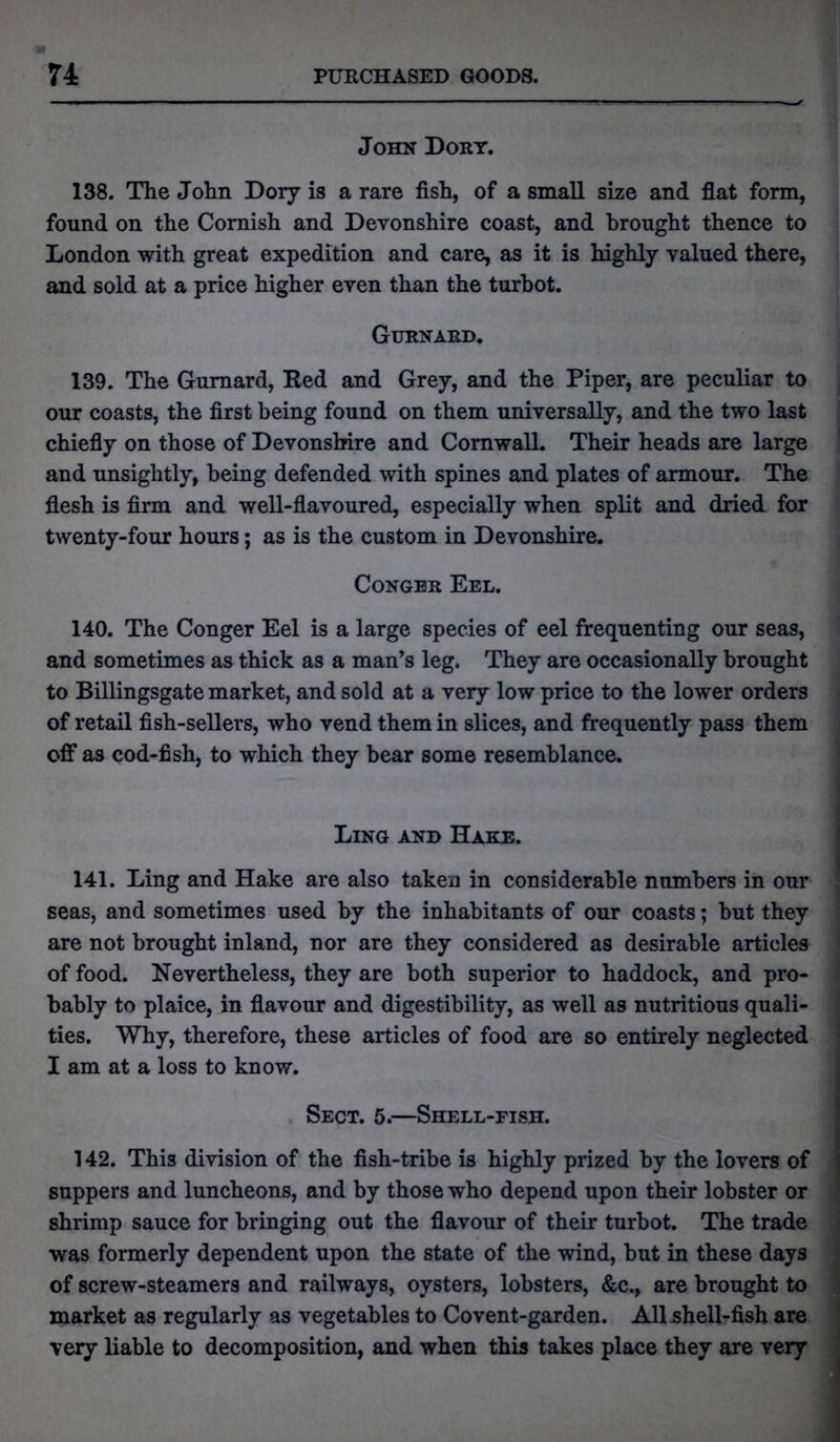 John Dory. 138. The John Dory is a rare fish, of a small size and flat form, found on the Cornish and Devonshire coast, and brought thence to London with great expedition and care, as it is highly valued there, and sold at a price higher even than the turbot. Gurnard. 139. The Gurnard, Red and Grey, and the Piper, are peculiar to our coasts, the first being found on them universally, and the two last chiefly on those of Devonshire and Cornwall. Their heads are large and unsightly, being defended with spines and plates of armour. The flesh is firm and well-flavoured, especially when split and dried for twenty-four hours; as is the custom in Devonshire. Conger Eel. 140. The Conger Eel is a large species of eel frequenting our seas, and sometimes as thick as a man’s leg. They are occasionally brought to Billingsgate market, and sold at a very low price to the lower orders of retail fish-sellers, who vend them in slices, and frequently pass them off as cod-fish, to which they bear some resemblance. Ling and Hake. 141. Ling and Hake are also taken in considerable numbers in our seas, and sometimes used by the inhabitants of our coasts; but they are not brought inland, nor are they considered as desirable articles of food. Nevertheless, they are both superior to haddock, and pro- bably to plaice, in flavour and digestibility, as well as nutritious quali- ties. Why, therefore, these articles of food are so entirely neglected I am at a loss to know. Sect. 5.—Shell-fish. 142. This division of the fish-tribe is highly prized by the lovers of suppers and luncheons, and by those who depend upon their lobster or shrimp sauce for bringing out the flavour of their turbot. The trade was formerly dependent upon the state of the wind, but in these days of screw-steamers and railways, oysters, lobsters, &c., are brought to market as regularly as vegetables to Covent-garden. All shell-fish are very liable to decomposition, and when this takes place they are very