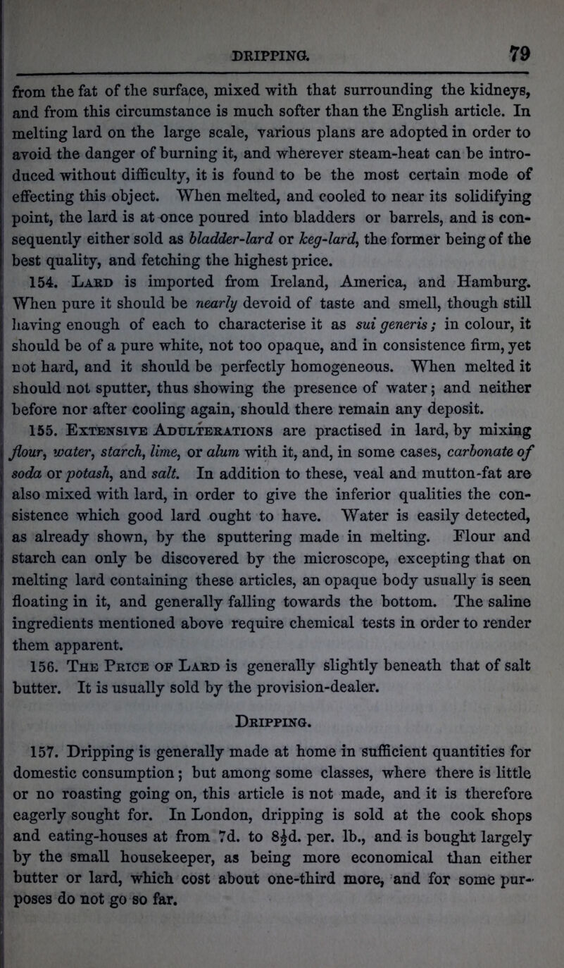 from the fat of the surface, mixed with that surrounding the kidneys, and from this circumstance is much softer than the English article. In melting lard on the large scale, various plans are adopted in order to avoid the danger of burning it, and wherever steam-heat can be intro- duced without difficulty, it is found to be the most certain mode of effecting this object. When melted, and cooled to near its solidifying point, the lard is at once poured into bladders or barrels, and is con- sequently either sold as bladder-lard or keg-lard, the former being of the best quality, and fetching the highest price. 154. Lard is imported from Ireland, America, and Hamburg. When pure it should be nearly devoid of taste and smell, though still having enough of each to characterise it as sui generis; in colour, it should be of a pure white, not too opaque, and in consistence firm, yet not hard, and it should be perfectly homogeneous. When melted it should not sputter, thus showing the presence of water; and neither before nor after cooling again, should there remain any deposit. 155. Extensive Adulterations are practised in lard, by mixing flour, water, starch, lime, or alum with it, and, in some cases, carbonate of soda or potash, and salt. In addition to these, veal and mutton-fat are also mixed with lard, in order to give the inferior qualities the con- sistence which good lard ought to have. Water is easily detected, as already shown, by the sputtering made in melting. Flour and starch can only be discovered by the microscope, excepting that on | melting lard containing these articles, an opaque body usually is seen j floating in it, and generally falling towards the bottom. The saline ingredients mentioned above require chemical tests in order to render j them apparent. 156. The Price op Lard is generally slightly beneath that of salt I butter. It is usually sold by the provision-dealer. Dripping. 157. Dripping is generally made at home in sufficient quantities for domestic consumption; but among some classes, where there is little or no roasting going on, this article is not made, and it is therefore f eagerly sought for. In London, dripping is sold at the cook shops and eating-houses at from 7d. to 8jd. per. lb., and is bought largely by the small housekeeper, as being more economical than either butter or lard, which cost about one-third more, and for some pur- poses do not go so far.