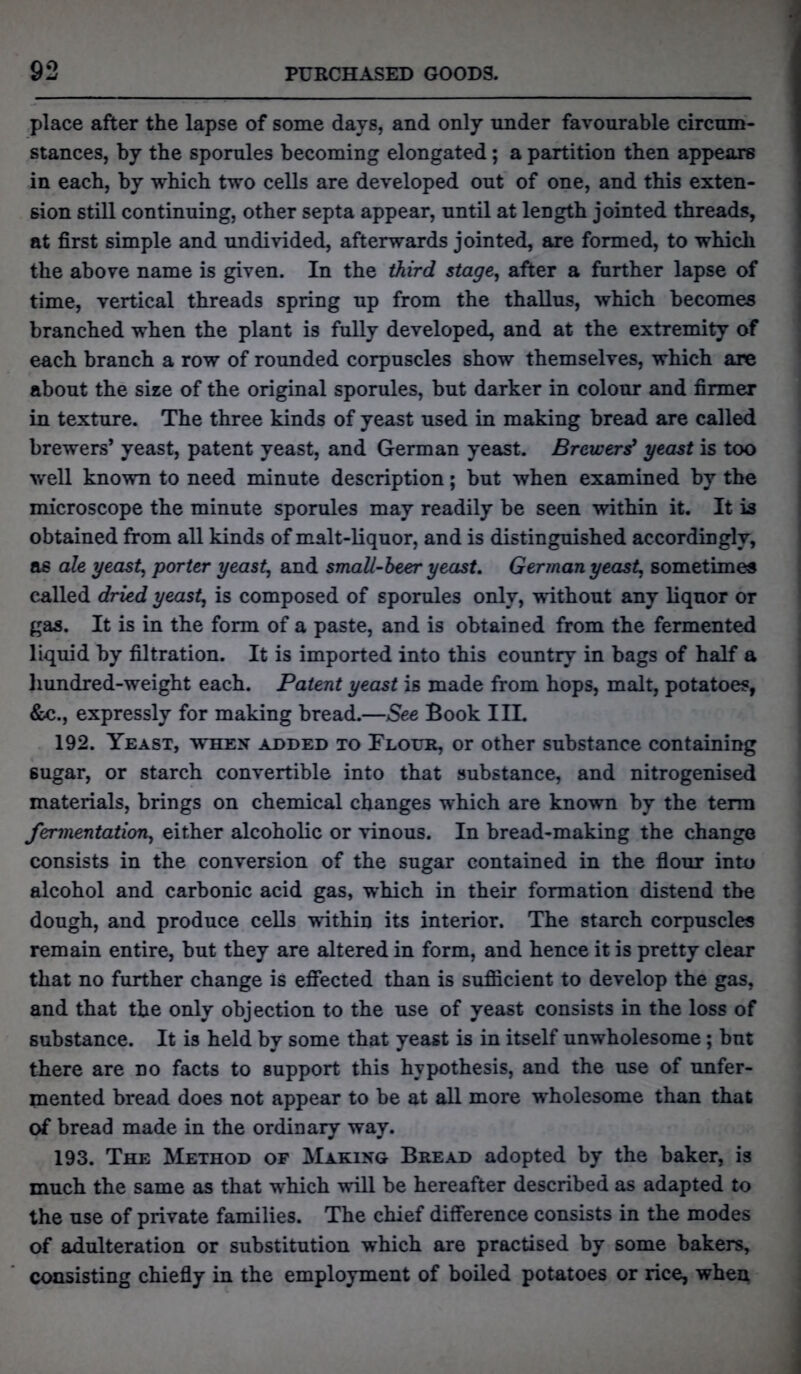 place after the lapse of some days, and only under favourable circum- stances, by the sporules becoming elongated; a partition then appears in each, by which two cells are developed out of one, and this exten- sion still continuing, other septa appear, until at length jointed threads, at first simple and undivided, afterwards jointed, are formed, to which the above name is given. In the third stage, after a further lapse of time, vertical threads spring up from the thallus, which becomes branched when the plant is fully developed, and at the extremity of each branch a row of rounded corpuscles show themselves, which are about the size of the original sporules, but darker in colour and firmer in texture. The three kinds of yeast used in making bread are called brewers* yeast, patent yeast, and German yeast. Brewers’ yeast is too well known to need minute description; but when examined by the microscope the minute sporules may readily be seen within it. It is obtained from all kinds of malt-liquor, and is distinguished accordingly, as ale yeast, porter yeast, and small-beer yeast. German yeast, sometimes called dried yeast, is composed of sporules only, without any liquor or gas. It is in the form of a paste, and is obtained from the fermented liquid by filtration. It is imported into this country in bags of half a hundred-weight each. Patent yeast is made from hops, malt, potatoes, &c., expressly for making bread.—See Book III. 192. Yeast, when added to Flour, or other substance containing 6ugar, or starch convertible into that substance, and nitrogenised materials, brings on chemical changes which are known by the term fermentation, either alcoholic or vinous. In bread-making the change consists in the conversion of the sugar contained in the flour into alcohol and carbonic acid gas, which in their formation distend the dough, and produce cells within its interior. The starch corpuscles remain entire, but they are altered in form, and hence it is pretty clear that no further change is effected than is sufficient to develop the gas, and that the only objection to the use of yeast consists in the loss of substance. It is held by some that yeast is in itself unwholesome; but there are no facts to support this hypothesis, and the use of unfer- mented bread does not appear to be at all more wholesome than that of bread made in the ordinary way. 193. The Method of Making Bread adopted by the baker, is much the same as that which will be hereafter described as adapted to the use of private families. The chief difference consists in the modes of adulteration or substitution which are practised by some bakers, consisting chiefly in the employment of boiled potatoes or rice, when