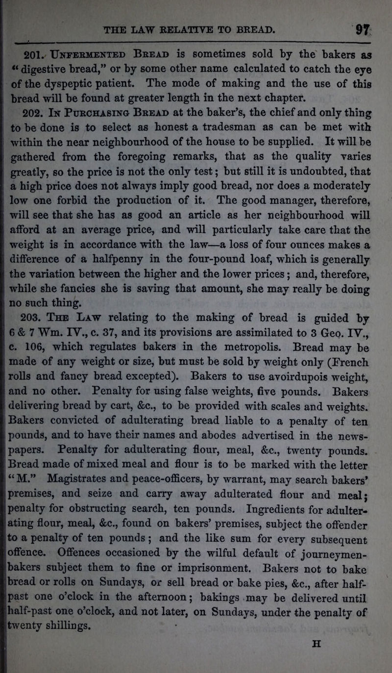 201. Unfermented Bread is sometimes sold by tbe bakers as “ digestive bread,” or by some other name calculated to catch the eye of the dyspeptic patient. The mode of making and the use of this bread will be found at greater length in the next chapter. 202. In Purchasing Bread at the baker’s, the chief and only thing to be done is to select as honest a tradesman as can be met with within the near neighbourhood of the house to be supplied. It will be gathered from the foregoing remarks, that as the quality varies greatly, so the price is not the only test; but still it is undoubted, that a high price does not always imply good bread, nor does a moderately low one forbid the production of it. The good manager, therefore, will see that she has as good an article as her neighbourhood will afford at an average price, and will particularly take care that the weight is in accordance with the law—a loss of four ounces makes a difference of a halfpenny in the four-pound loaf, which is generally the variation between the higher and the lower prices; and, therefore, while she fancies she is saving that amount, she may really be doing no such thing. 203. The Law relating to the making of bread is guided by 6 & 7 Wm. IV., c. 37, and its provisions are assimilated to 3 Geo. IV., c. 106, which regulates bakers in the metropolis. Bread may be made of any weight or size, but must be sold by weight only (French rolls and fancy bread excepted). Bakers to use avoirdupois weight, and no other. Penalty for using false weights, five pounds. Bakers delivering bread by cart, &c., to be provided with scales and weights. Bakers convicted of adulterating bread liable to a penalty of ten pounds, and to have their names and abodes advertised in the news- papers. Penalty for adulterating flour, meal, &c., twenty pounds. Bread made of mixed meal and flour is to be marked with the letter “ M.” Magistrates and peace-officers, by warrant, may search bakers’ premises, and seize and carry away adulterated flour and meal; penalty for obstructing search, ten pounds. Ingredients for adulter- ating flour, meal, &c., found on bakers’ premises, subject the offender to a penalty of ten pounds ; and the like sum for every subsequent offence. Offences occasioned by the wilful default of journeymen- bakers subject them to fine or imprisonment. Bakers not to bake bread or rolls on Sundays, or sell bread or bake pies, &c., after half- past one o’clock in the afternoon; bakings may be delivered until half-past one o’clock, and not later, on Sundays, under the penalty of twenty shillings. H