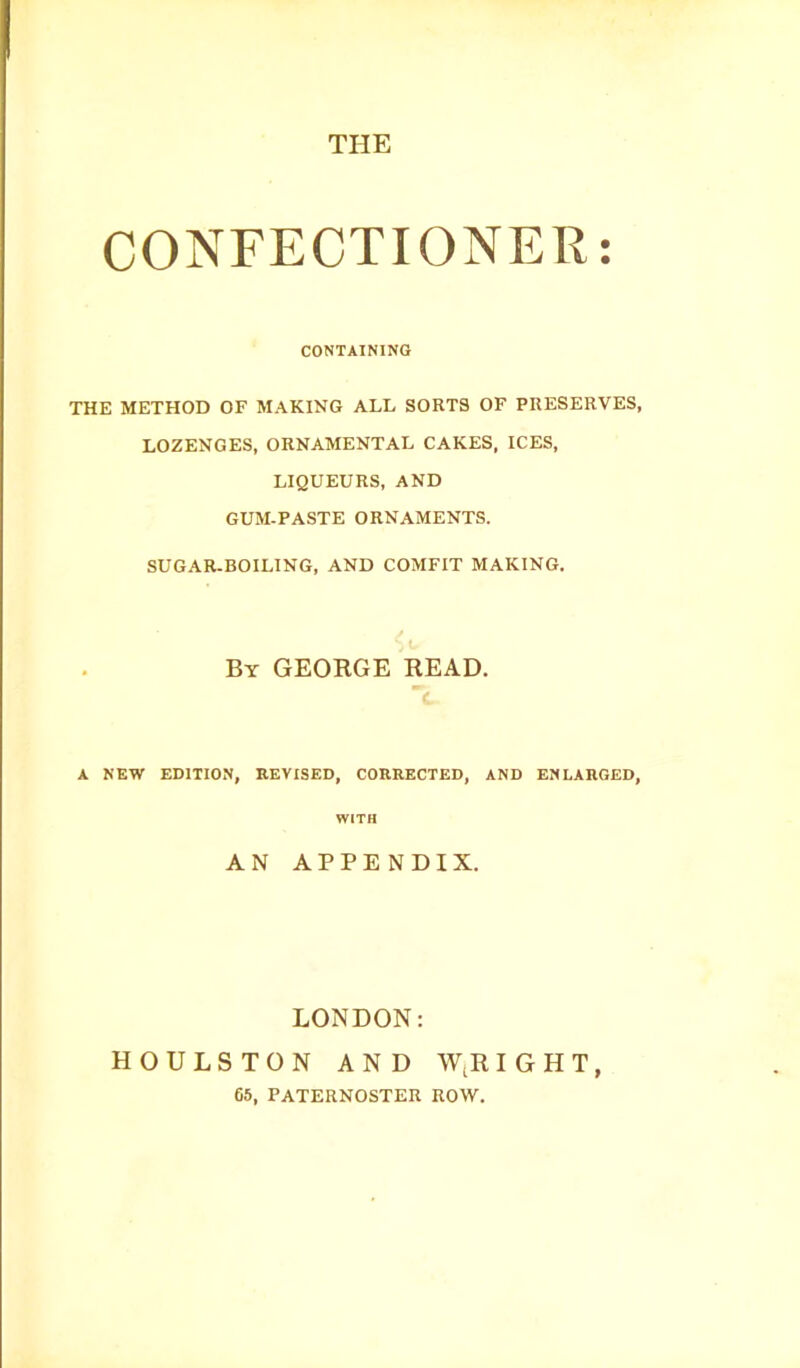 THE CONFECTIONER CONTAINING THE METHOD OF MAKING ALL SORTS OF PRESERVES, LOZENGES, ORNAMENTAL CAKES, ICES, LIQUEURS, AND GUM-PASTE ORNAMENTS. SUGAR-BOILING, AND COMFIT MAKING. By GEORGE READ. A NEW EDITION, REVISED, CORRECTED, AND ENLARGED, WITH AN APPENDIX. LONDON: HOULSTON AND WtR IGHT, 65, PATERNOSTER ROW.