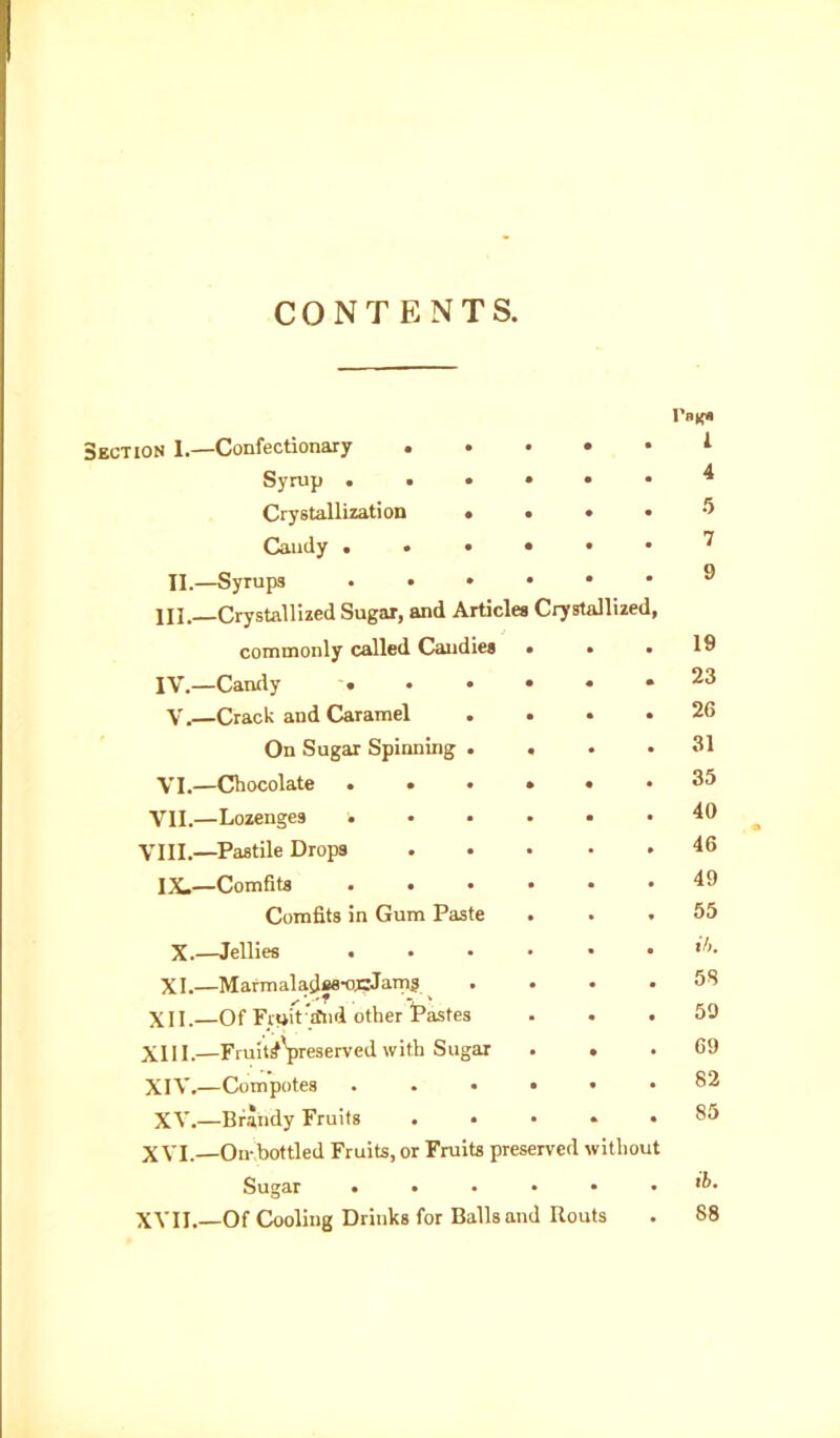 CONTENTS. Section I.—Confectionary . . • • 1 Syrup ... • 4 Crystallization • • 5 Cainly . . • • 7 II.—Syrups • • • • 9 HI.—Crystallized Sugar, and Articles Crystallized, commonly called Candies • 19 IV.—Candy • • • • 23 V.—Crack and Caramel • 26 On Sugar Spinning . « 31 VI.—Chocolate ... • 35 VII.—Lozenges • 40 VIII.—Pastile Drops • 46 IX.—Comfits • 49 Comfits in Gum Paste • 55 X.—Jellies . i/i. XI.—Marmaladse-opJarn? . 58 XII. Of Fruit a*nd other Pastes 59 XIII.—Fi-uit^Veserve^ Sugar • 69 XIV.—Compotes . . ♦ • 82 XV.—Brandy Fruits . 85 XVI.—On-bottled Fruits, or Fruits preserved without Sugar • • • • ib. XVII.—Of Cooling Drinks for Balls and Routs 88