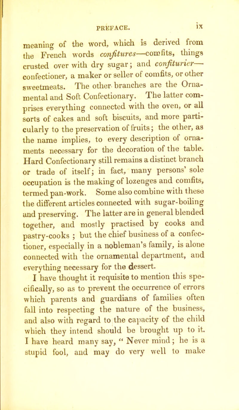 meaning of the word, which is derived from the French words confitures—comfits, things crusted over with dry sugar; and confiturier confectioner, a maker or seller of comfits, or other sweetmeats. The other-branches are the Oina- mental and Soft Confectionary. The latter com- prises evervthing connected with the oven, or all sorts of cakes and soft biscuits, and more parti- cularly to the preservation of fruits; the other, as the name implies, to every description of orna- ments necessary for the decoration of the table. Hard Confectionary still remains a distinct branch or trade of itself; in fact, many persons’ sole occupation is the making of lozenges and comfits, termed pan-work. Some also combine with these the different articles connected with sugar-boiling and preserving. The latter are in general blended together, and mostly practised by cooks and pastry-cooks ; but the chief business of a confec- tioner, especially in a nobleman s family, is alone connected with the ornamental department, and everything necessary for the dessert. I have thought it requisite to mention this spe- cifically, so as to prevent the occurrence of errors which parents and guardians of families often fall into respecting the nature of the business, and also with regard to the capacity of the child which they intend should be brought up to it. I have heard many say, “ Never mind; he is a stupid fool, and may do very well to make