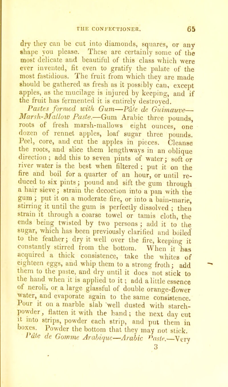 dry they can be cut into diamonds, squares, or any shape you please. These are certainly some of the most delicate and beautiful of this class which were ever invented, fit even to gratify the palate of the most fastidious. The fruit from which they are made should be gathered as fresh as it possibly can, except apples, as the mucilage is injured by keeping, and if the fruit has fermented it is entirely destroyed. Pastes formed with Gum—Pd/e de Guimavve— Marsh-Mallow Paste.—Gum Arabic three pounds, roots of fresh marsh-mallows eight ounces, one dozen of rennet apples, loaf sugar three pounds. Peel, core, and cut the apples in pieces. Cleanse the roots, and slice them lengthways in an oblique direction ; add this to seven pints of water; soft or river water is the best when filtered ; put it on the fire and boil for a quarter of an hour, or until re- duced to six pints; pound and sift the gum through a hair sieve; strain the decoction into a pan with the gum ; put it on a moderate fire, or into a bain-marie, stirring it until the gum is perfectly dissolved ; then strain it through a coarse towel or tamis cloth, the ends being twisted by two persons ; add it to the sugar, which has been previously clarified and boiled' to the feather; dry it well over the fire, keeping it constantly stirred from the bottom. When it has acquired a thick consistence, take the whites of eighteen eggs, and whip them to a strong froth; add them to the paste, and dry until it doesnot stick to the hand when it is applied to it; add a little essence of neroli, or a large glassful of double orange-flower water, and evaporate again to the same consistence. Pour it on a marble slab well dusted with starch- powder, flatten it with the band; the next day cut it into strips, powder each strip, and put them in boxes. Powder the bottom that they may not stick. Pale de Gomme Arabique—Arabic f'aslv,—Very 3