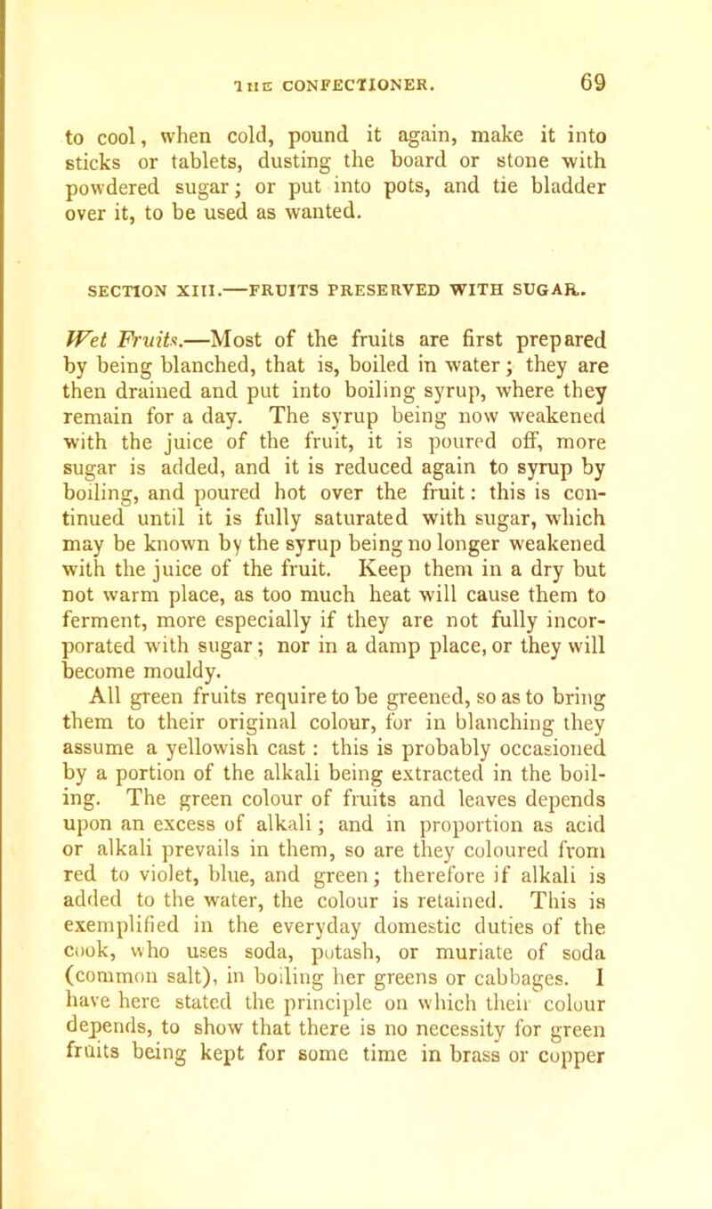 to cool, when cold, pound it again, make it into sticks or tablets, dusting the board or stone with powdered sugar; or put into pots, and tie bladder over it, to be used as wanted. SECTION XIII. FRUITS PRESERVED WITH SUGAR. Wet Fruits.—Most of the fruits are first prepared by being blanched, that is, boiled in water; they are then drained and put into boiling syrup, where they remain for a day. The syrup being now weakened with the juice of the fruit, it is poured off, more sugar is added, and it is reduced again to syrup by boiling, and poured hot over the fruit: this is con- tinued until it is fully saturated with sugar, which may be known by the syrup being no longer weakened with the juice of the fruit. Keep them in a dry but not warm place, as too much heat will cause them to ferment, more especially if they are not fully incor- porated with sugar; nor in a damp place,or they will become mouldy. All green fruits require to be greened, so as to bring them to their original colour, for in blanching they assume a yellowish cast: this is probably occasioned by a portion of the alkali being extracted in the boil- ing. The green colour of fruits and leaves depends upon an excess of alkali; and in proportion as acid or alkali prevails in them, so are they coloured from red to violet, blue, and green; therefore if alkali is added to the water, the colour is retained. This is exemplified in the everyday domestic duties of the cook, who uses soda, potash, or muriate of soda (common salt), in boiling her greens or cabbages. 1 have here stated the principle on which their colour depends, to show that there is no necessity for green fruits being kept for some time in brass or copper