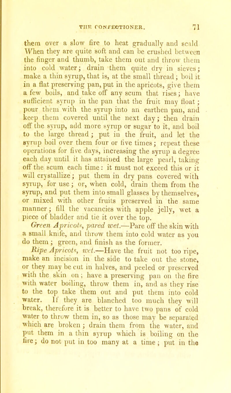 them over a slow fire to heat gradually and scald When they are quite soft and can be crushed between the finger and thumb, take them out and throw them into cold water; drain them quite dry in sieves; make a thin syrup, that is, at the small thread; boil it in a flat preserving pan, put in the apricots, give them a few boils, and take off any scum that rises; have sufficient syrup in the pan that the fruit may float; pour them with the syrup into an earthen pan, and keep them covered until the next day; then drain off the syrup, add more syrup or sugar to it, and boil to the large thread ; put in the fruit, and let the syrup boil over them four or five times; repeat these operations for five days, increasing the syrup a degree each day until it has attained the large pearl, taking- off the scum each time: it must not exceed this or it will crystallize; put them in dry pans covered with syrup, for use; or, when cold, drain them from the syrup, and put them into small glasses by themselves, or mixed with other fruits preserved in the same manner; fill the vacancies with apple jelly, wet a piece of bladder and tie it over the top. Green Apricots, pared wet.—Pare off the skin with a small knife, and throw them into cold water as you do them ; green, and finish as the former. Ripe Apricots, wet.—Have the fruit not too ripe, make an incision in the side to take out the stone, or they may be cut in halves, and peeled or preserved with the skin on ; have a preserving pan on the fire with water boiling, throw them in, and as they rise to the top take them out and put them into cold water. It they are blanched too much they will break, therefore it is better to have two pans of cold water to throw them in, so as those may be separated which are broken ; drain them from the water, and put them in a thin syrup which is boiling on the fire; do not put in too many at a time ; put in the