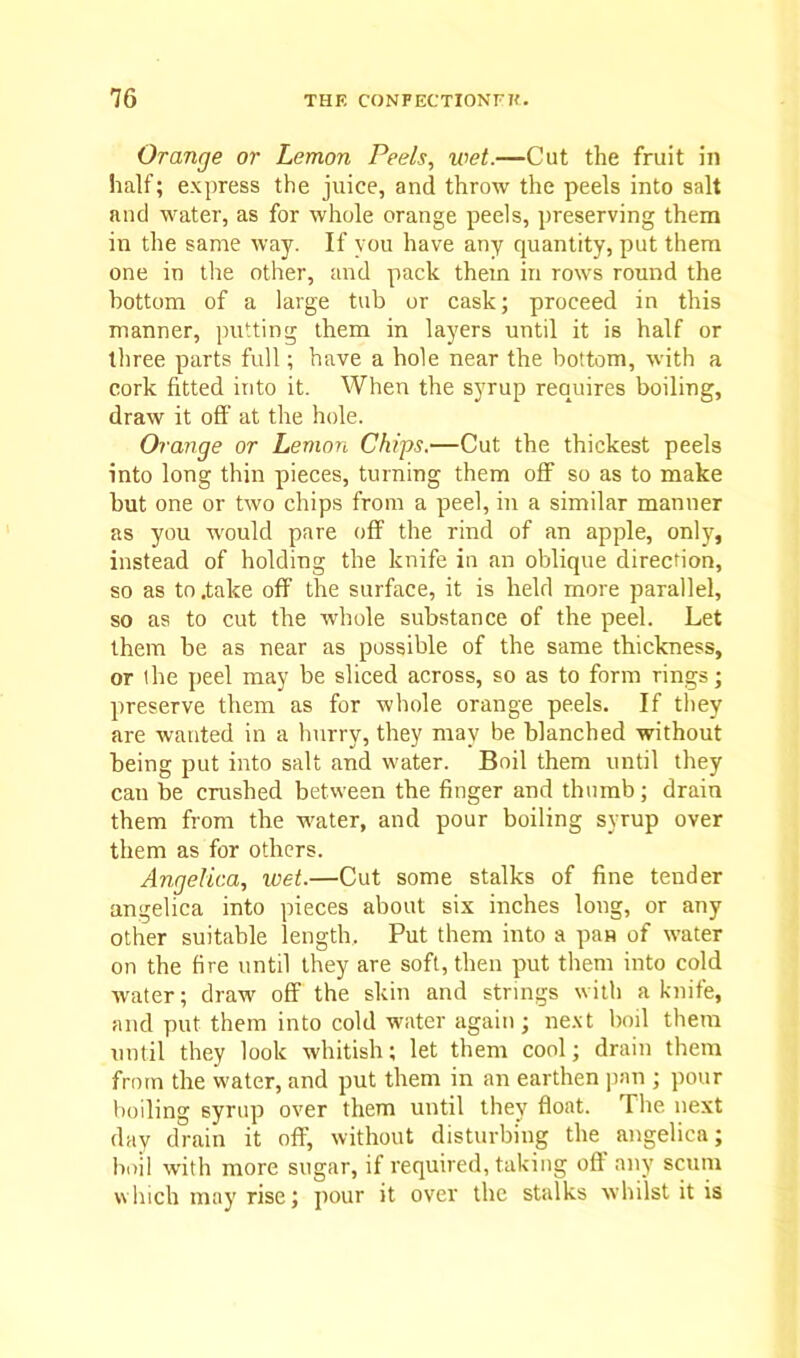 Orange or Lemon Peels, wet.—Cut the fruit in half; express the juice, and throw the peels into salt and water, as for whole orange peels, preserving them ixi the same way. If you have any quantity, put them one in the other, and pack them in rows round the bottom of a large tub or cask; proceed in this manner, putting them in layers until it is half or three parts full; have a hole near the bottom, with a cork fitted into it. When the syrup requires boiling, draw it off at the hole. Orange or Lemon Chips.—Cut the thickest peels into long thin pieces, turning them off so as to make but one or two chips from a peel, in a similar manner as you would pare off the rind of an apple, only, instead of holding the knife in an oblique direction, so as to .take off the surface, it is held more parallel, so as to cut the whole substance of the peel. Let them be as near as possible of the same thickness, or the peel may be sliced across, so as to form rings; preserve them as for whole orange peels. If they are wanted in a hnrry, they may be blanched without being put into salt and water. Boil them until they can be crushed between the finger and thumb; drain them from the water, and pour boiling syrup over them as for others. Angelica, wet.—Cut some stalks of fine tender angelica into pieces about six inches long, or any other suitable length. Put them into a pan of water on the fire until they are soft, then put them into cold water; draw off the skin and strings with a knife, and put them into cold water again ; next boil them until they look whitish; let them cool; drain them from the water, and put them in an earthen pan ; pour boiling syrup over them until they float. The next day drain it off, without disturbing the angelica; boil with more sugar, if required, taking off any scum which may rise; pour it over the stalks whilst it is