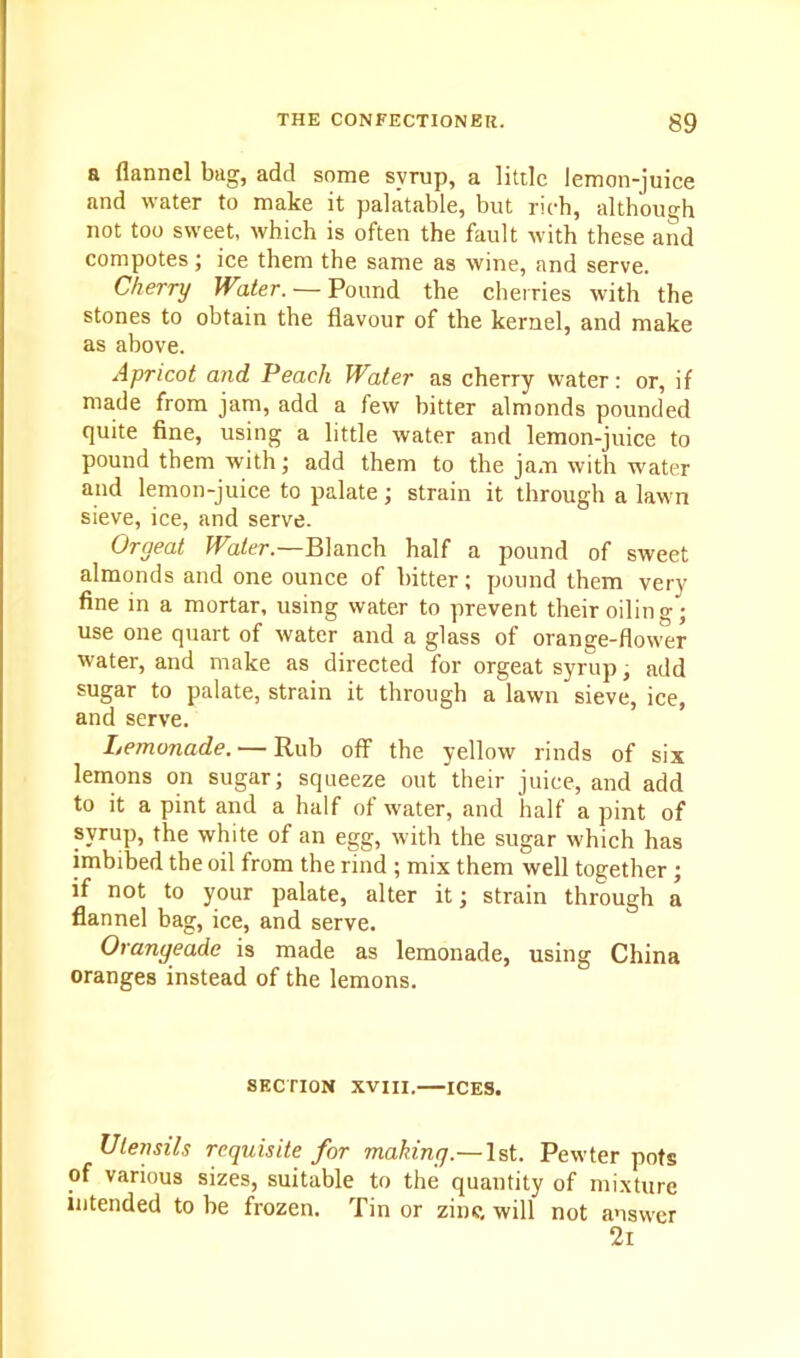 a flannel bag, add some syrup, a little lemon-juice and water to make it palatable, but rich, although not too sweet, which is often the fault with these and compotes; ice them the same as wine, and serve. Cherry Water. — Pound the cherries with the stones to obtain the flavour of the kernel, and make as above. Apricot and Peach Water as cherry water: or, if made from jam, add a few bitter almonds pounded quite fine, using a little water and lemon-juice to pound them with; add them to the jam with water and lemon-juice to palate; strain it through a lawn sieve, ice, and serve. Orgeat Water.—Blanch half a pound of sweet almonds and one ounce of bitter; pound them very- fine in a mortar, using water to prevent their oiling; use one quart of water and a glass of orange-flower water, and make as directed for orgeat syrup, add sugar to palate, strain it through a lawn sieve, ice, and serve. Lemonade. — Rub off the yellow rinds of six lemons on sugar; squeeze out their juice, and add to it a pint and a half of water, and half a pint of svrup, the white of an egg, with the sugar which has imbibed the oil from the rind ; mix them well together ; if not to your palate, alter it; strain through a flannel bag, ice, and serve. Orangeade is made as lemonade, using China oranges instead of the lemons. SECTION XVIII. ICES. Utensils requisite for making.—1st. Pewter pots of various sizes, suitable to the quantity of mixture intended to be frozen. Tin or zinc, will not answer 2i