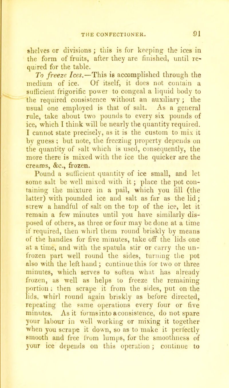 shelves or divisions; this is for keeping the ices in the form of fruits, after they are finished, until re- quired for the table. To freeze Ices.—This is accomplished through the medium of ice. Of itself, it does not contain a sufficient frigorific power to congeal a liquid body to the required consistence without an auxiliary ; the usual one employed is that of salt. As a general rule, take about two pounds to every six pounds of ice, which I think will be nearly the quantity requir ed. I cannot state precisely, as it is the custom to mix it by guess; but note, the freezing property depends on the quantity of salt which is used, consequently, the more there is mixed with the ice the quicker are the creams, &c., frozen. Pound a sufficient quantity of ice small, and let some salt be well mixed with it; place the pot con- taining the mixture in a pail, which you till (the latter) with pounded ice and salt as far as the lid; strew a handful of salt on the top of the ice, let it remain a few minutes until you have similarly dis- posed of others, as three or four may be done at a time if required, then whirl them round briskly by means of the handles for five minutes, take off the lids one at a time, and with the spatula stir or carry the un- frozen part well round the sides, turning the pot also with the left hand; continue this lor two or three minutes, which serves to soften what has already frozen, as well as helps to freeze the remaining portion ; then scrape it from the sides, put on the lids, whirl round again briskly as before directed, repeating the same operations every four or five minutes. As it forms into aconsistence, do not spare your labour in well working or mixing it together when you scrape it down, so as to make it perfectly smooth and free from lumps, for the smoothness of your ice depends on this operation; continue to