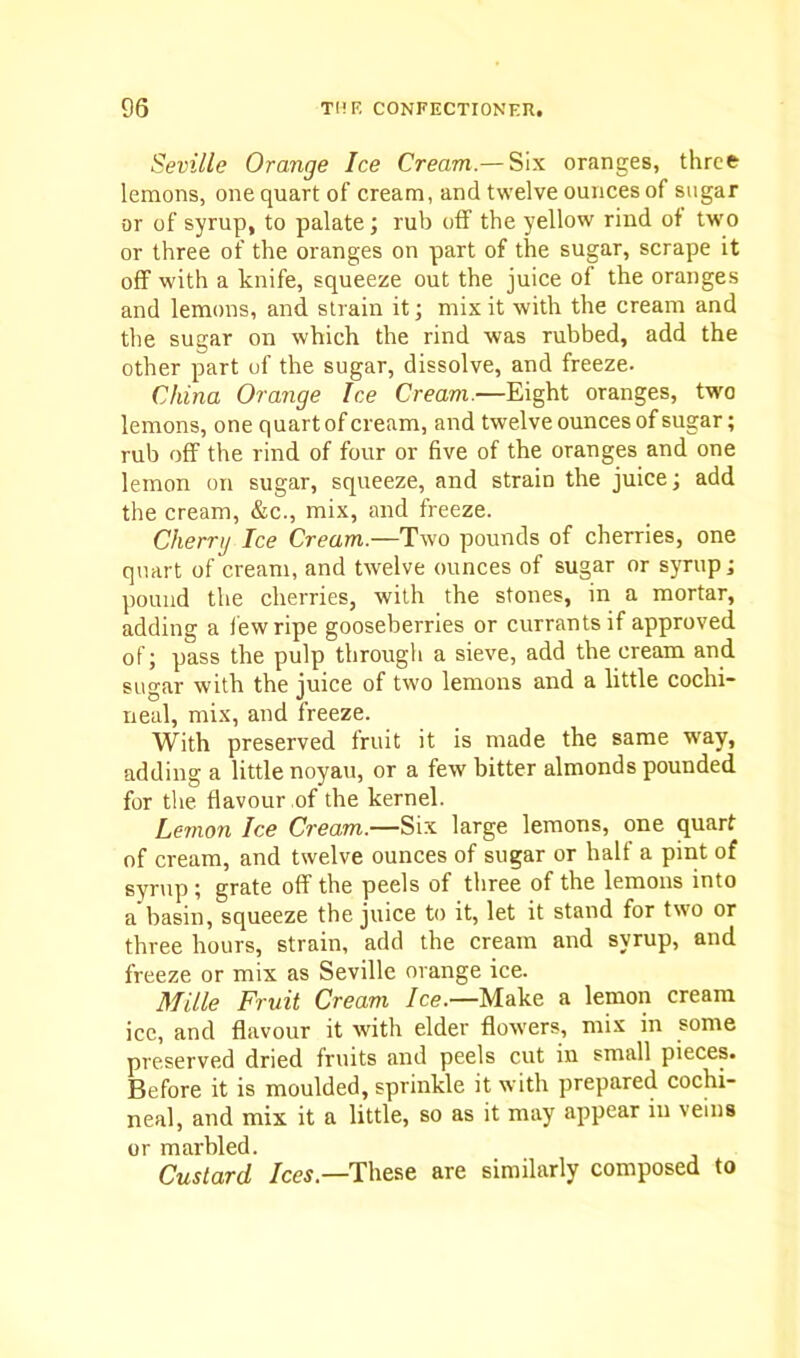 Seville Orange Ice Cream — Six oranges, three lemons, one quart of cream, and twelve ounces of sugar or of syrup, to palate ; rub off the yellow rind of two or three of the oranges on part of the sugar, scrape it off with a knife, squeeze out the juice of the oranges and lemons, and strain it; mix it with the cream and the sugar on which the rind was rubbed, add the other part of the sugar, dissolve, and freeze. China Orange Ice Cream.—Eight oranges, twro lemons, one quart of cream, and twelve ounces of sugar; rub off the rind of four or five of the oranges and one lemon on sugar, squeeze, and strain the juice; add the cream, &c., mix, and freeze. Cherrij Ice Cream.—Two pounds of cherries, one quart of cream, and twelve ounces of sugar or syrup; pound the cherries, with the stones, in a mortar, adding a lew ripe gooseberries or currants if approved of; pass the pulp through a sieve, add the cream and sugar with the juice of two lemons and a little cochi- neal, mix, and freeze. With preserved fruit it is made the same way, adding a little noyau, or a few bitter almonds pounded for the flavour of the kernel. Lemon Ice Cream.—Six large lemons, one quart of cream, and twelve ounces of sugar or half a pmt of syrup; grate off the peels of three of the lemons into a basin, squeeze the juice to it, let it stand for two or three hours, strain, add the cream and syrup, and freeze or mix as Seville orange ice. Mille Fruit Cream Ice.—Make a lemon cream ice, and flavour it with elder flowers, mix in some preserved dried fruits and peels cut in small pieces. Before it is moulded, sprinkle it with prepared cochi- neal, and mix it a little, so as it may appear in veins or marbled. Custard Ices.—These are similarly composed to