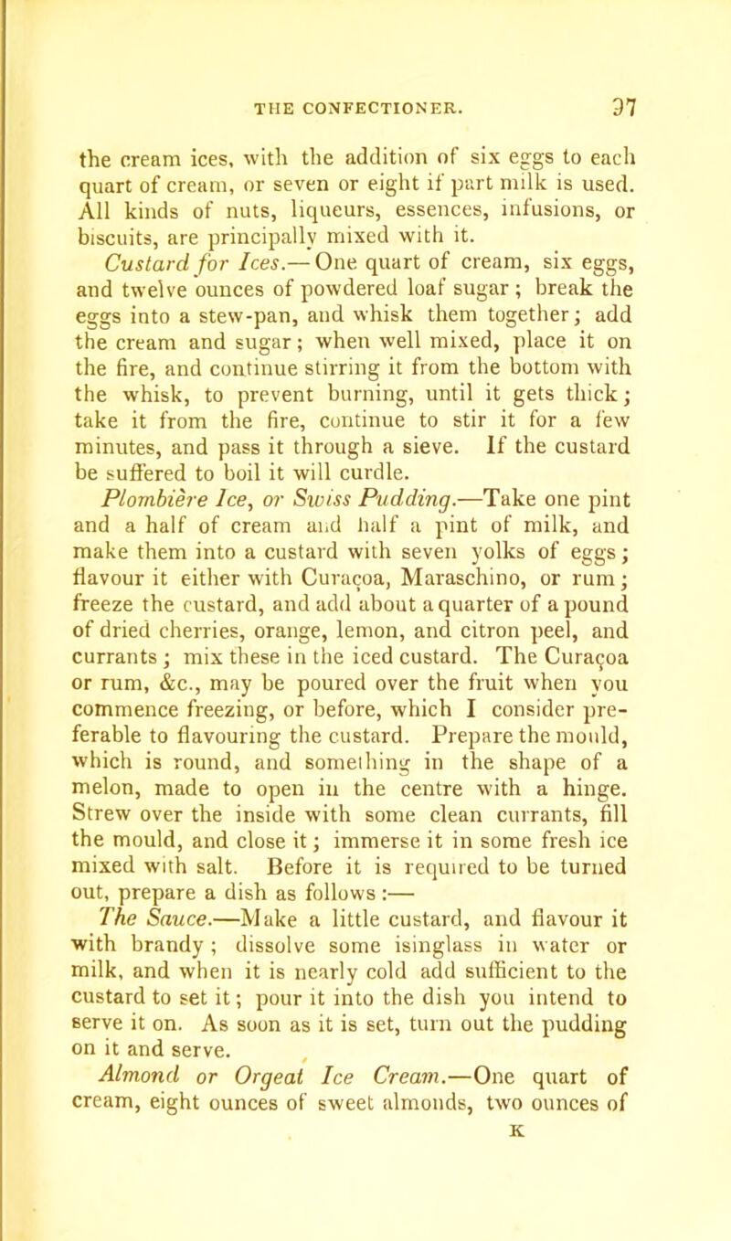 the cream ices, with the addition of six eggs to each quart of cream, or seven or eight if part milk is used. All kinds of nuts, liqueurs, essences, infusions, or biscuits, are principally mixed with it. Custard for Ices.— One quart of cream, six eggs, and twelve ounces of powdered loaf sugar ; break the eggs into a stew-pan, and whisk them together j add the cream and sugar; when well mixed, place it on the fire, and continue stirring it from the bottom with the whisk, to prevent burning, until it gets thick; take it from the fire, continue to stir it for a few minutes, and pass it through a sieve. If the custard be suffered to boil it will curdle. Plombiere Ice, or Swiss Pudding.—Take one pint and a half of cream and half a pint of milk, and make them into a custard with seven yolks of eggs; flavour it either with Curacoa, Maraschino, or rum; freeze the custard, and add about a quarter of a pound of dried cherries, orange, lemon, and citron peel, and currants ; mix these in the iced custard. The Curacoa or rum, &c., may be poured over the fruit when you commence freezing, or before, which I consider pre- ferable to flavouring the custard. Prepare the mould, which is round, and something in the shape of a melon, made to open in the centre with a hinge. Strew over the inside with some clean currants, fill the mould, and close it; immerse it in some fresh ice mixed with salt. Before it is required to be turned out, prepare a dish as follows:— The Sauce.—Make a little custard, and flavour it with brandy ; dissolve some isinglass in water or milk, and when it is nearly cold add sufficient to the custard to set it; pour it into the dish you intend to serve it on. As soon as it is set, turn out the pudding on it and serve. Almond or Orgeat Ice Cream.—One quart of cream, eight ounces of sweet almonds, two ounces of ic