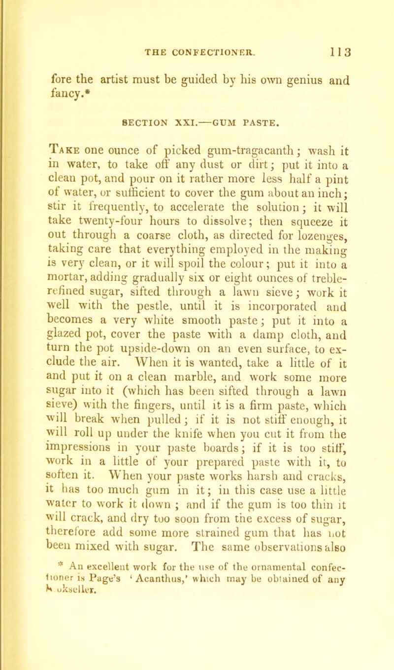 fore the artist must be guided by his own genius and fancy.* SECTION XXI. GUM PASTE. Take one ounce of picked gum-tragacanth; wash it in water, to take off any dust or dirt; put it into a clean pot, and pour on it rather more less half a pint of water, or sufficient to cover the gum about an inch; stir it frecpiently, to accelerate the solution ; it will take twenty-four hours to dissolve; then squeeze it out through a coarse cloth, as directed for lozenges, taking care that everything employed in the making is very clean, or it will spoil the colour; put it into a mortar, adding gradually six or eight ounces of treble- refined sugar, sifted through a lawn sieve; work it well with the pestle, until it is incorporated and becomes a very white smooth paste; put it into a glazed pot, cover the paste with a damp cloth, and turn the pot upside-down on an even surface, to ex- clude the air. When it is wanted, take a little of it and put it on a clean marble, and work some more sugar into it (which has been sifted through a lawn sieve) with the fingers, until it is a firm paste, which will break when pulled; if it is not stiff enough, it will roll up under the knife when you cut it from the impressions in your paste boards; if it is too stiff, work in a little of your prepared paste with it, to soften it. When your paste works harsh and cracks, it has too much gum in it; in this case use a little water to work it down ; and if the gum is too thin it will crack, and dry too soon from the excess of sugar, therefore add some more strained gum that has not been mixed with sugar. The same observations also * An excellent work for the use of the ornamental confec- tioner is Page’s 1 Acanthus,’ which may be obtained of any b ukseller.