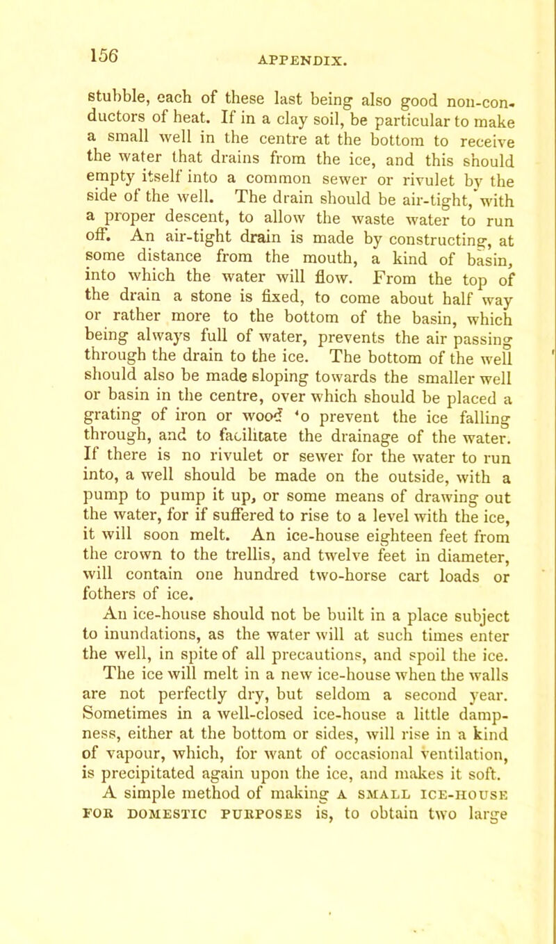 stubble, each of these last being also good non-con- ductors of heat. If in a clay soil, be particular to make a small well in the centre at the bottom to receive the water that drains from the ice, and this should empty itself into a common sewer or rivulet by the side of the well. The drain should be air-tight, with a proper descent, to allow the waste water to run off. An air-tight drain is made by constructing, at some distance from the mouth, a kind of basin, into which the water will flow. From the top of the drain a stone is fixed, to come about half way or rather more to the bottom of the basin, which being always lull of water, prevents the air passing through the drain to the ice. The bottom of the well should also be made sloping towards the smaller well or basin in the centre, over which should be placed a grating of iron or wood ‘o prevent the ice falling through, and to facilitate the drainage of the water. If there is no rivulet or sewer for the water to run into, a well should be made on the outside, with a pump to pump it up, or some means of drawing out the water, for if suffered to rise to a level with the ice, it will soon melt. An ice-house eighteen feet from the crown to the trellis, and twelve feet in diameter, will contain one hundred two-horse cart loads or fothers of ice. An ice-house should not be built in a place subject to inundations, as the water will at such times enter the well, in spite of all precautions, and spoil the ice. The ice will melt in a new ice-house when the walls are not perfectly dry, but seldom a second year. Sometimes in a well-closed ice-house a little damp- ness, either at the bottom or sides, will rise in a kind of vapour, which, for want of occasional ventilation, is precipitated again upon the ice, and makes it soft. A simple method of making a small ice-house for domestic purposes is, to obtain two large