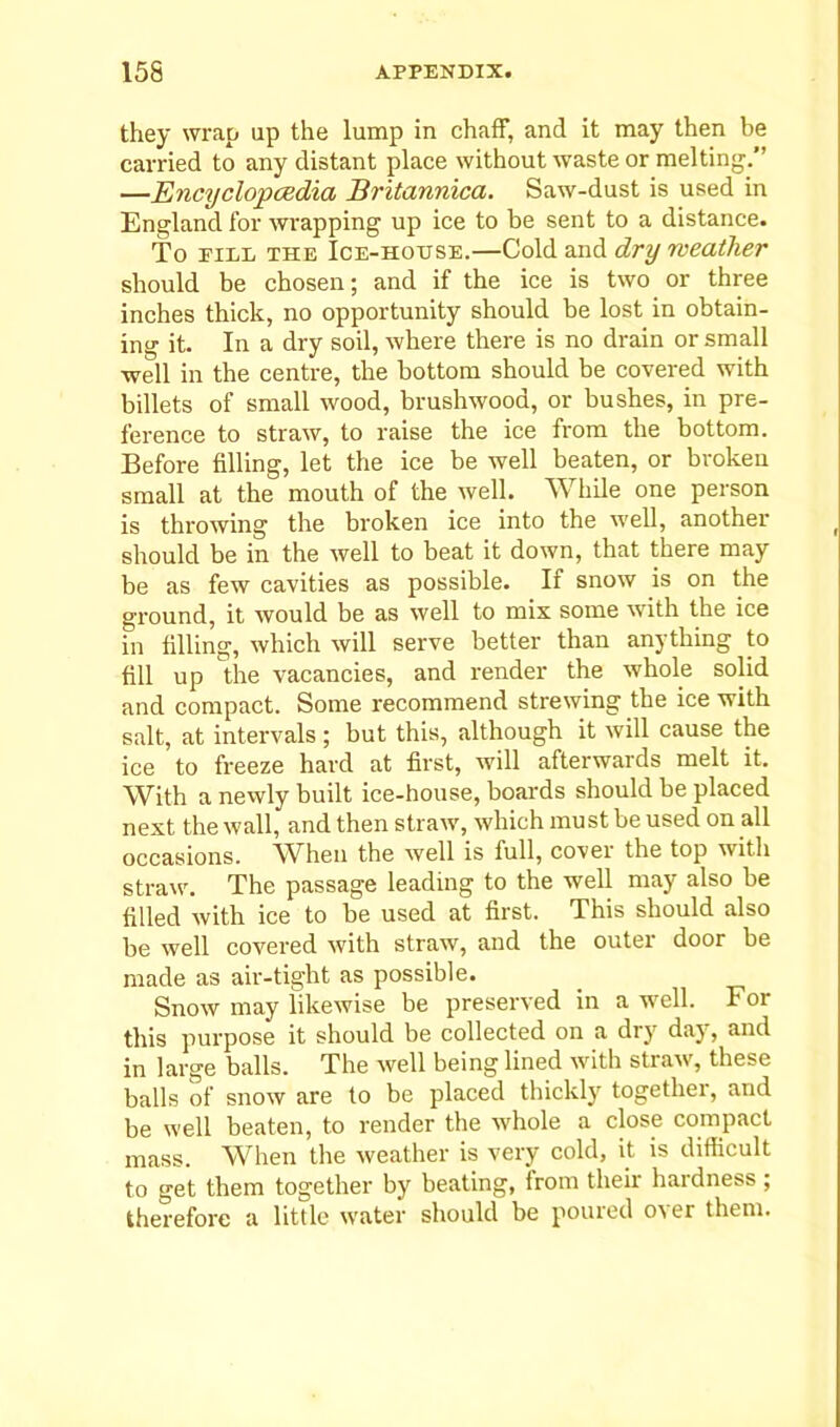 they wrap up the lump in chaff, and it may then be carried to any distant place without waste or melting.’’ —Encyclopedia Britannica. Saw-dust is used in England for wrapping up ice to be sent to a distance. To fill the Ice-house.—Cold and dry weather should be chosen; and if the ice is two or three inches thick, no opportunity should be lost in obtain- ing it. In a dry soil, where there is no drain or small well in the centre, the bottom should be covered with billets of small wood, brushwood, or bushes, in pre- ference to straw, to raise the ice from the bottom. Before filling, let the ice be well beaten, or broken small at the mouth of the well. While one person is throwing the broken ice into the well, another should be in the well to beat it down, that there may be as few cavities as possible. If snow is on the ground, it would be as well to mix some with the ice in filling, which will serve better than anything to fill up the vacancies, and render the whole solid and compact. Some recommend strewing the ice with salt, at intervals; but this, although it will cause the ice to freeze hard at first, will afterwards melt it. With a newly built ice-house, boards should be placed next the wall, and then straw, which must be used on all occasions. When the well is full, cover the top with straw. The passage leading to the well may also be filled with ice to be used at first. This should also be well covered with straw, and the outer door be made as air-tight as possible. Snow may likewise be preserved in a well. For this purpose it should be collected on a dry day, and in large balls. The well being lined with straw, these balls of snow are to be placed thickly together, and be well beaten, to render the whole a close compact mass. When the weather is very cold, it is difficult to get them together by beating, from their hardness ; therefore a little water should be poured over them.