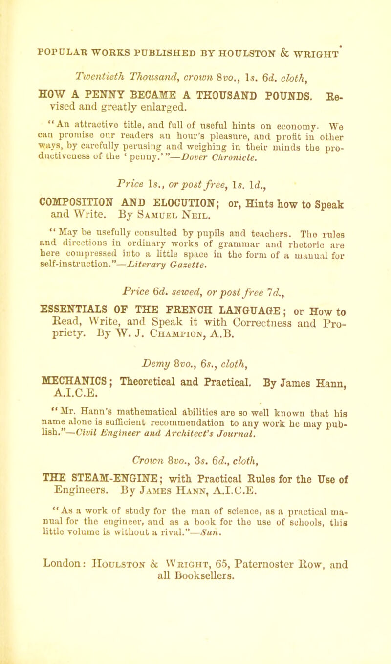 POPULAR WORKS PUBLISHED BY HOULSTON & WRIGHT* Twentieth Thousand, crown 8vo., Is. 6d. cloth, HOW A PENNY BECAME A THOUSAND POUNDS. Re- vised and greatly enlarged. “ An attractive title, and full of useful bints on economy. We can promise our readers an hour’s pleasure, and profit in other ways, by carefully perusing and weighing in their minds the pro- ductiveness of the ‘penny.’—Dover Chronicle. Price Is., or post free, Is. Id., COMPOSITION AND ELOCUTION; or, Hints how to Speak and Write. By Samuel Neil. “Maybe usefully consulted by pupils and teachers. The rules and directions in ordinary works of grammar and rhetoric are here compressed into a little space in the form of a manual for self-instruction.—Literary Gazette. Price 6d. sewed, or post free Id., ESSENTIALS OF THE FRENCH LANGUAGE; or How to Head, Write, and Speak it with Correctness and Pro- priety. By W. J. Champion, A.B. Demy 8vo., 6s., cloth, MECHANICS ; Theoretical and Practical. By James Hann. A.I.C.E. “ Mr. Hann’s mathematical abilities are so well known that his name alone is sufficient recommendation to any work he may pub- lish.”—Civil Engineer and Architect’s Journal. Crown 8vo., 3s. 6d., cloth, THE STEAM-ENGINE; with Practical Rules for the Use of Engineers. By James Hann, A.I.C.E. “As a work of study for the man of science, as a practical ma- nual for the engineer, and as a book for the use of schools, this little volume is without a rival.”—Sun. London: Houlston & Weight, 65, Paternoster How, and all Booksellers.