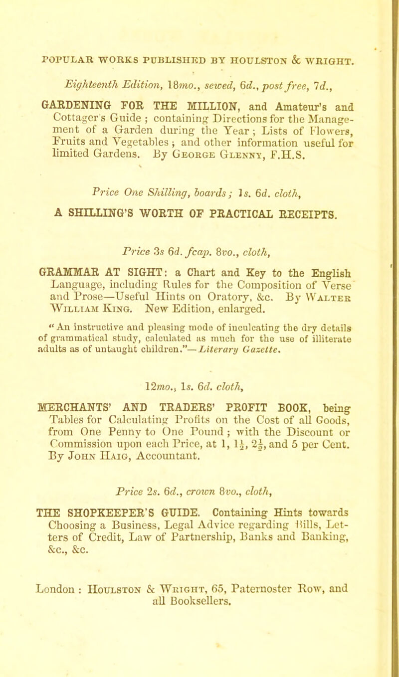 Eighteenth Edition, 18 mo., sewed, 6d., post free, Id., GARDENING FOR THE MILLION, and Amateur's and Cottager s Guide ; containing Directions for the Manage- ment of a Garden during the Year ; Lists of Flowers, Fruits and Vegetables ; and other information useful for limited Gardens. By George Glenny, F.H.S. Price One Shilling, hoards; Is. 6d. cloth, A SHILLING’S WORTH OF PRACTICAL RECEIPTS. Price 3s 6d. /cap. 8ro., cloth, GRAMMAR AT SIGHT: a Chart and Key to the English Language, including Rules for the Composition of Verse and Prose—Useful Hints on Oratory, &c. By Walter William King. New Edition, enlarged. “An instructive and pleasing mode of inculcating the dry details of grammatical study, calculated as much for the use of illiterate adults as of untaught children.”— Literary Gazette. 12mo., Is. 6d. cloth, MERCHANTS’ AND TRADERS’ PROFIT BOOK, being Tables for Calculating Profits on the Cost of all Goods, from One Penny to One Pound; with the Discount or Commission upon each Price, at 1, lj, 2±, and 5 per Cent. By John Haig, Accountant. Price 2s. 6d., crown 8»o., cloth, THE SHOPKEEPER'S GRIDE. Containing Hints towards Choosing a Business, Legal Advice regarding Rills, Let- ters of Credit, Law of Partnership, Banks and Banking, &c., &c. London : Houlston & Wright, 65, Paternoster Row, and all Booksellers.