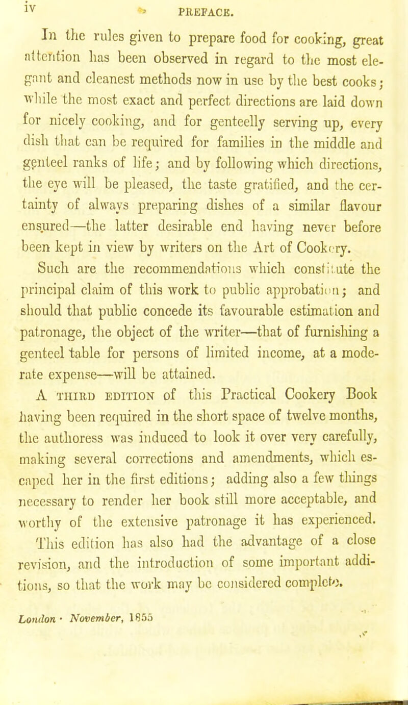In the rules given to prepare food for cooking, great attention lias been observed in regard to the most ele- gant and cleanest methods now in use by the best cooks; while the most exact and perfect directions are laid down for nicely cooking, and for genteelly serving up, every dish that can be required for families in the middle and gpnteel ranks of life; and by following which directions, the eye will be pleased, the taste gratified, and the cer- tainty of always preparing dishes of a similar flavour ensured—the latter desirable end having never before been kept in view by writers on the Art of Cookery. Such are the recommendations which consthute the principal claim of this work to public approbation; and should that public concede its favourable estimation and patronage, the object of the writer—that of furnishing a genteel table for persons of limited income, at a mode- rate expense—will be attained. A third edition of this Practical Cookery Book having been required in the short space of twelve months, the authoress was induced to look it over very carefully, making several corrections and amendments, which es- caped her in the first editions; adding also a few tilings necessary to render her book still more acceptable, and worthy of the extensive patronage it has experienced. This edition has also had the advantage of a close revision, and the introduction of some important addi- tions, so that the work may be considered complete. London• November, 1855