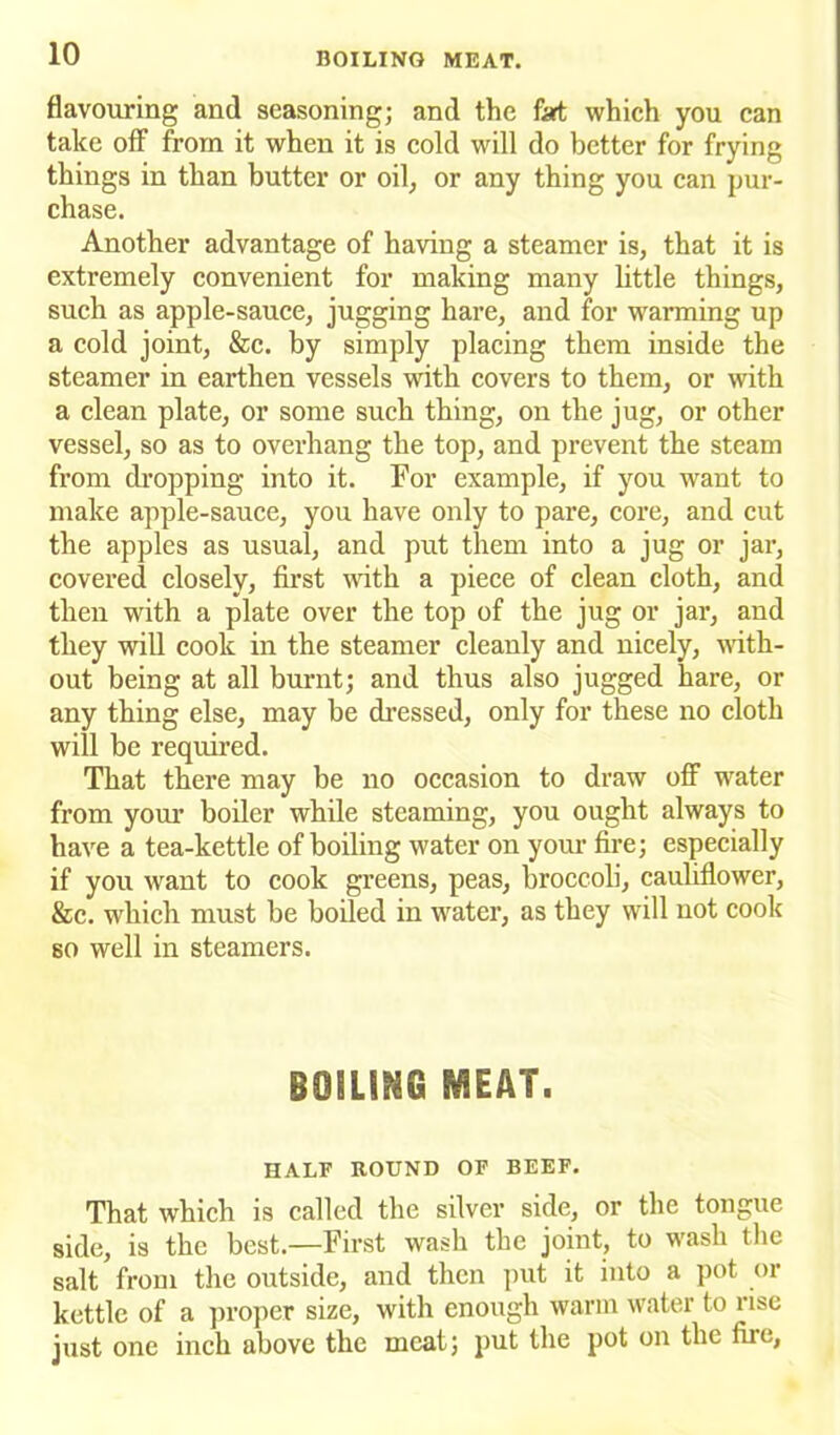 flavouring and seasoning; and the fart which you can take off from it when it is cold will do better for frying things in than butter or oil, or any thing you can pur- chase. Another advantage of having a steamer is, that it is extremely convenient for making many little things, such as apple-sauce, jugging hare, and for warming up a cold joint, &c. by simply placing them inside the steamer in earthen vessels with covers to them, or with a clean plate, or some such thing, on the jug, or other vessel, so as to overhang the top, and prevent the steam from dropping into it. For example, if you want to make apple-sauce, you have only to pare, core, and cut the apples as usual, and put them into a jug or jar, covered closely, first with a piece of clean cloth, and then with a plate over the top of the jug or jar, and they will cook in the steamer cleanly and nicely, -with- out being at all burnt; and thus also jugged hare, or any thing else, may be dressed, only for these no cloth will be required. That there may be no occasion to draw off water from your boiler while steaming, you ought always to have a tea-kettle of boiling water on your fire; especially if you want to cook greens, peas, broccoli, cauliflower, &c. which must be boiled in water, as they will not cook so well in steamers. BOILING MEAT. HALF ROUND OF BEEF. That which is called the silver side, or the tongue side, is the best.—First wash the joint, to wash the salt from the outside, and then put it into a pot or kettle of a proper size, with enough warm water to rise just one inch above the meat; put the pot on the fire,