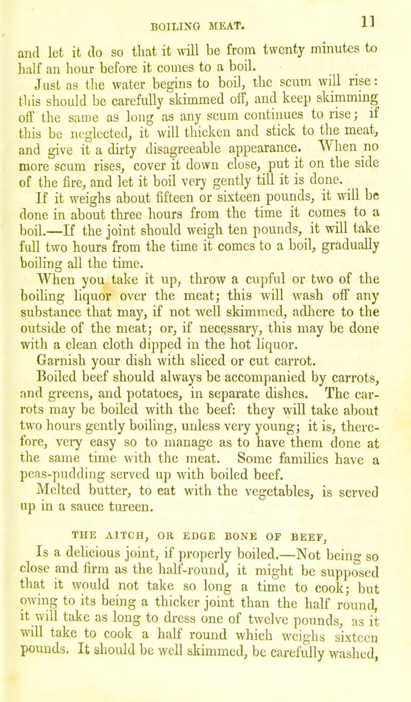 and let it do so that it will be from twenty minutes to half an hour before it comes to a boil. Just as the water begins to boil, the scum will rise: this should be carefully skimmed off, and keep skimming off the same as long as any scum continues to rise; if this be neglected, it will thicken and stick to the meat, and give it a dirty disagreeable appearance. W hen no more scum rises, cover it down close, put it on the side of the fire, and let it boil very gently till it is done. If it weighs about fifteen or sixteen pounds, it will be done in about three hours from the time it comes to a boil.—If the joint should weigh ten pounds, it will take full two hours from the time it comes to a boil, gradually boiling all the time. When you take it up, throw a cupful or two of the boiling liquor over the meat; this will wash off any substance that may, if not well skimmed, adhere to the outside of the meat; or, if necessary, this may be done with a clean cloth dipped in the hot liquor. Garnish your dish with sliced or cut carrot. Boiled beef should always be accompanied by carrots, and greens, and potatoes, in separate dishes. The car- rots may be boiled with the beef: they will take about two hours gently boiling, unless very young; it is, there- fore, very easy so to manage as to have them done at the same time with the meat. Some families have a peas-pudding served up with boiled beef. Melted butter, to eat with the vegetables, is served up in a sauce tureen. THE AITCH, Oil EDGE BONE OF BEEF, Is a delicious joint, if properly boiled.—Not being so close and firm as the half-round, it might be supposed that it would not take so long a time to cook; but owing to its being a thicker joint than the half round, it will take as long to dress one of twelve pounds, as it will take to cook a half round which weighs sixteen pounds. It should be well skimmed, be carefully washed,