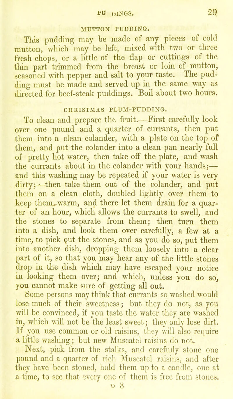 MUTTON PUDDING. This pudding may be made of any pieces of cold mutton, which may be left, mixed with two or three fresh chops, or a little of the flap or cuttings of the thin part trimmed from the breast or loin of mutton, seasoned with pepper and salt to your taste. The pud- ding must be made and served up in the same way as directed for beef-steak puddings. Boil about two hours. CHRISTMAS PLUM-PUDDING. To clean and prepare the fruit.—First carefully look over one pound and a quarter of currants, then put them into a clean colander, with a plate on the top of them, and put the colander into a clean pan nearly full of pretty hot water, then take off the plate, and wash the currants about in the colander with your hands;— and this washing may be repeated if your water is very dirty;—then take them out of the colander, and put them on a clean cloth, doubled lightly over them to keep them, warm, and there let them drain for a quar- ter of an hour, which allows the currants to swell, and the stones to separate from them; then turn them into a dish, and look them over carefully, a few at a time, to pick qut the stones, and as you do so, put them into another dish, dropping them loosely into a clear part of it, so that you may hear any of the little stones drop in the dish which may have escaped your notice in looking them over; and which, unless you do so, you cannot make sure of getting all out. Some persons may think that currants so washed would lose much of their sweetness; but they do not, as you will be convinced, if you taste the water they are washed in, which will not be the least sweet; they only lose dirt. If you use common or old raisins, they will also require a little washing; but new Muscatel raisins do not. Next, pick from the stalks, and carefully stone one pound and a quarter of rich Muscatel raisins, and after they have been stoned, hold them up to a candle, one at a time, to see that every one of them is free from stones. n 8