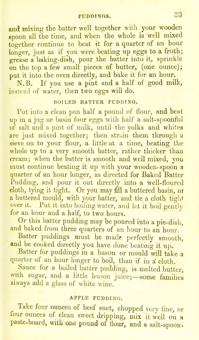 and mixing the batter well together with your wooden spoon all the time, and when the whole is well mixed together continue to beat it for a quarter of an hour longer, just as if you were beating up eggs to a froth; grease a baking-dish, pour the batter into it, sprinkle on the top a few small pieces of butter, (one ounce); put it into the oven directly, and bake it for an hour. N.B. If you use a pint and a half of good milk, instead of water, then two eggs will do. BOILED BATTER PUDDING. Put into a clean pan half a pound of flour, and beat up in a jug or basin four eggs with half a salt-spoonful of salt and a pint of milk, until the yolks and whites are just mixed together; then strain them through a sieve on to your Hour, a little at a time, beating the whole up to a very smooth batter, rather thicker than cream; when the batter is smooth and well mixed, you must continue beating it up with your wooden-spoon a quarter of an hour longer, as directed for Baked Batter Pudding, and pour it out directly into a well-floured cloth, tying it tight. Or you may fill a buttered basin, or a buttered mould, with your batter, and tie a cloth tight over it. Put it into boiling water, and let it boil gently for an hour and a half, to two hours. Or this batter pudding may be poured into a pie-dish, and baked from three quarters of an hour to an hour. Batter puddings must be made perfectly smooth, and be cooked directly you have done beating it up. Batter for puddings in a bason or mould will take a quarter of an hour longer to boil, than if in a' cloth. Sauce for a boiled batter pudding, is melted butter, with sugar, and a little lemon juice;—some families always add a glass of white wine. APPLE PUDDING. Take four ounces of beef suet, chopped very line, or four ounces of clean sweet dripping, mix it well on a paste-board, with one pound of flour, and a salt-spoon-