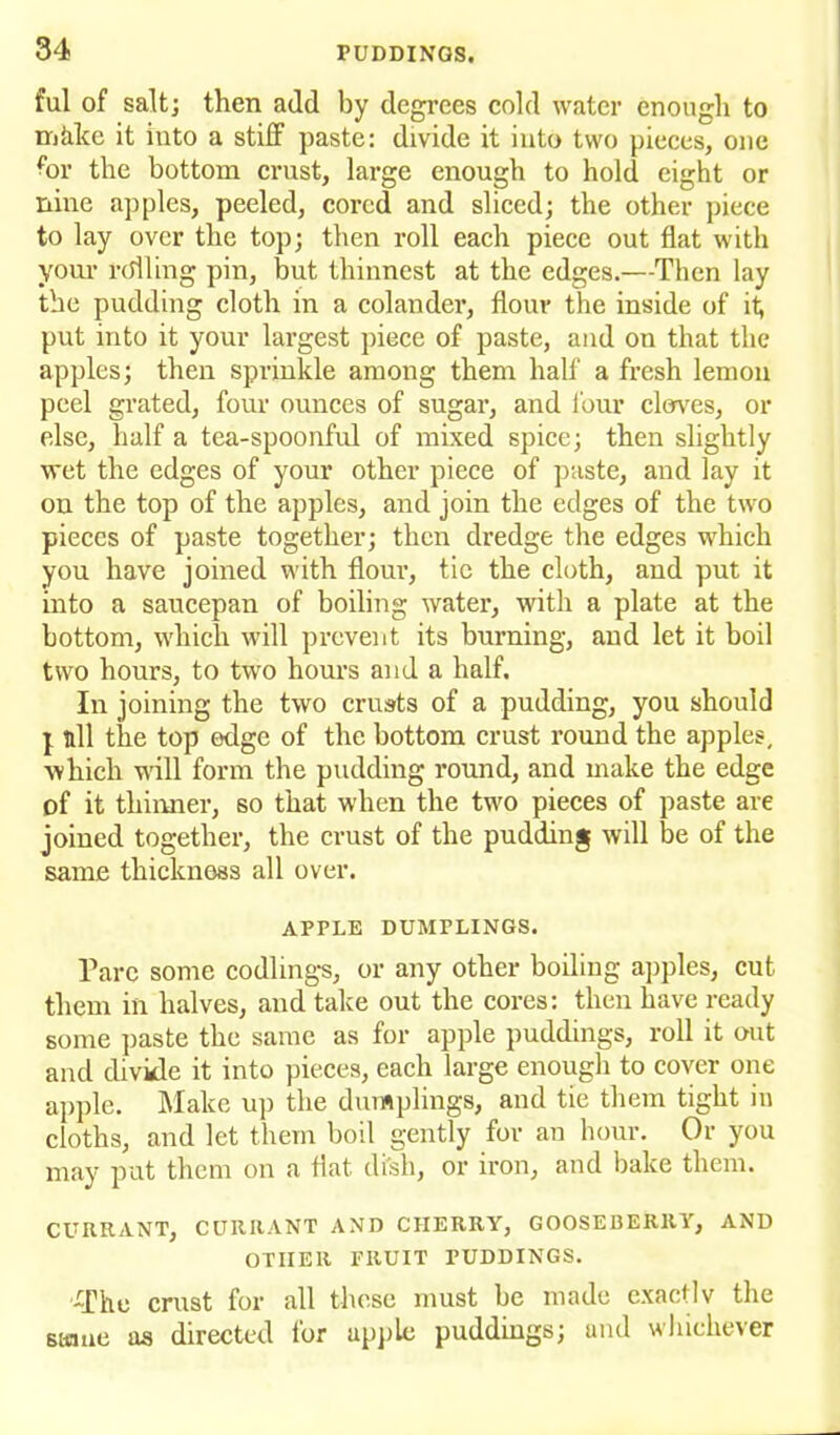 ful of salt; then add by degrees cold water enough to nikke it into a stiff paste: divide it into two pieces, one for the bottom crust, large enough to hold eight or nine apples, peeled, cored and sliced; the other piece to lay over the top; then roll each piece out flat with your rolling pin, but thinnest at the edges.—Then lay the pudding cloth in a colander, flour the inside of it; put into it your largest piece of paste, and on that the apples; then sprinkle among them half a fresh lemon peel grated, four ounces of sugar, and lour cloves, or else, half a tea-spoonful of mixed spice; then slightly wet the edges of your other piece of paste, and lay it on the top of the apples, and join the edges of the two pieces of paste together; then dredge the edges which you have joined with flour, tic the cloth, and put it into a saucepan of boiling water, with a plate at the bottom, which will prevent its burning, and let it boil two hours, to two hours and a half. In joining the two crusts of a pudding, you should I nil the top edge of the bottom crust round the apples, which will form the pudding round, and make the edge of it thinner, so that when the two pieces of paste are joined together, the crust of the pudding will be of the same thickness all over. APPLE DUMrLINGS. Parc some codlings, or any other boiling apples, cut them in halves, and take out the cores: then have ready some paste the same as for apple puddings, roll it out and divide it into pieces, each large enough to cover one apple. Make up the dumplings, and tie them tight in cloths, and let them boil gently for an hour. Or you may put them on a flat di'sh, or iron, and bake them. CURRANT, CURRANT AND CHERRY, GOOSEBERRY, AND OTHER FRUIT PUDDINGS. -The crust for all these must be made exactly the stane as directed for apple puddings; and whichever