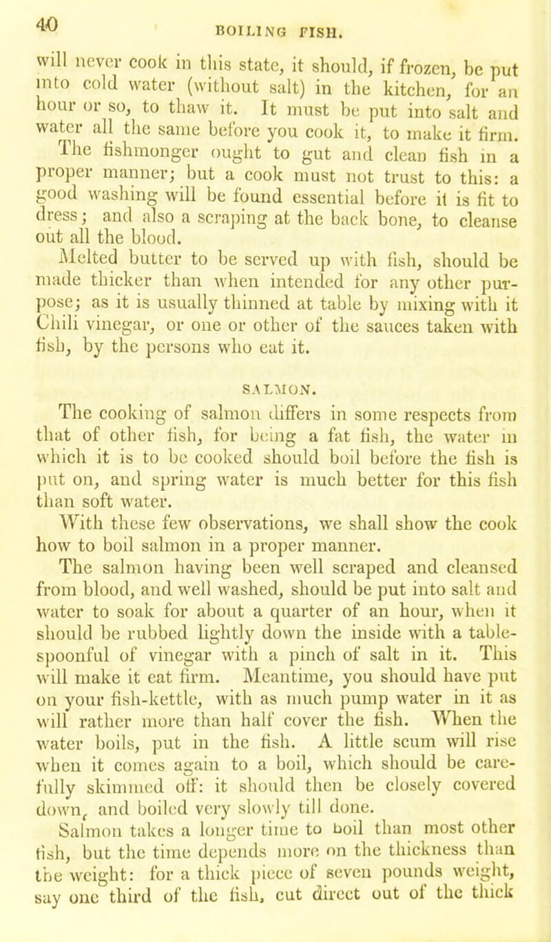 will never cook in this state, it should, if frozen, be put into cold water (without salt) in the kitchen, for an hour or so, to thaw it. It must be put into salt and water all the same before you cook it, to make it firm. The fishmonger ought to gut and clean fish in a proper manner; but a cook must not trust to this: a good washing will be found essential before if is fit to dress; and also a scraping at the back bone, to cleanse out all the blood. Melted butter to be served up with fish, should be made thicker than when intended for any other pur- pose; as it is usually thinned at table by mixing with it Chili vinegar, or one or other of the sauces taken with fish, by the persons who eat it. SALMON. The cooking of salmon differs in some respects from that of other fish, for being a fat fish, the water in which it is to be cooked should boil before the fish is put on, and spring water is much better for this fish than soft water. With these few observations, we shall show the cook how to boil salmon in a proper manner. The salmon having been well scraped and cleansed from blood, and well washed, should be put into salt and water to soak for about a quarter of an hour, when it should be rubbed lightly down the inside with a table- spoonful of vinegar with a pinch of salt in it. This will make it eat firm. Meantime, you should have put on your fish-kettle, with as much pump water in it as will rather more than half cover the fish. When the water boils, put in the fish. A little scum will rise when it comes again to a boil, which should be care- fully skimmed off: it should then be closely covered down, and boiled very slowly till done. Salmon takes a longer time to boil than most other fish, but the time depends more on the thickness than the weight: for a thick piece of seven pounds weight, say one third of the fish, cut direct out of the thick