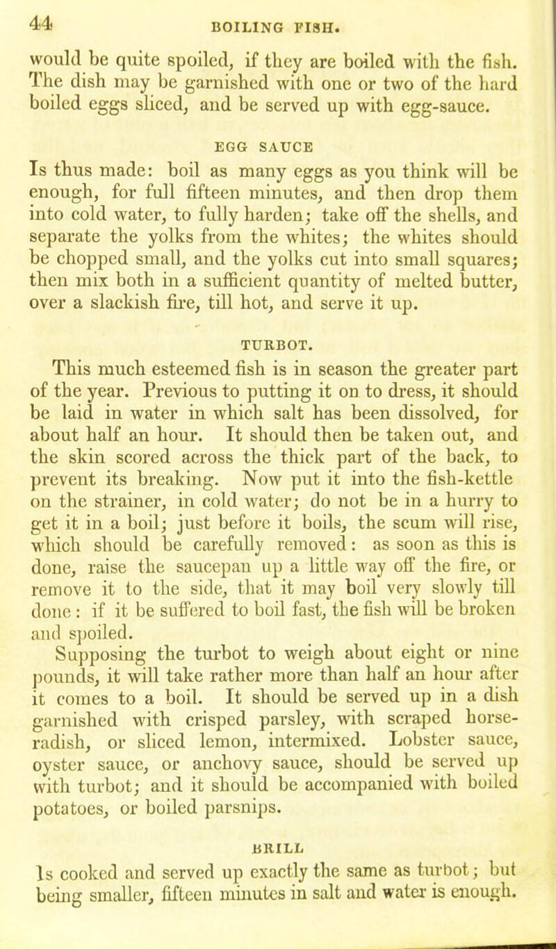 would be quite spoiled, if they are boiled with the fish. The dish may he garnished with one or two of the hard boiled eggs sliced, and be served up with egg-sauce. EGG SAUCE Is thus made: boil as many eggs as you think will be enough, for full fifteen minutes, and then drop them into cold water, to fully harden; take off the shells, and separate the yolks from the whites; the whites should be chopped small, and the yolks cut into small squares; then mix both in a sufficient quantity of melted butter, over a slackish fire, till hot, and serve it up. TURBOT. This much esteemed fish is in season the greater part of the year. Previous to putting it on to dress, it should be laid in water in which salt has been dissolved, for about half an hour. It should then be taken out, and the skin scored across the thick part of the back, to prevent its breaking. Now put it into the fish-kettle on the strainer, in cold water; do not be in a hurry to get it in a boil; just before it boils, the scum will rise, which should be carefully removed: as soon as this is done, raise the saucepan up a little way off the fire, or remove it to the side, that it may boil very slowly till done : if it be suffered to boil fast, the fish will be broken and spoiled. Supposing the turbot to weigh about eight or nine pounds, it will take rather more than half an hour after it comes to a boil. It should be served up in a dish garnished with crisped parsley, with scraped horse- radish, or sliced lemon, intermixed. Lobster sauce, oyster sauce, or anchovy sauce, should be served up with turbot; and it should be accompanied with boiled potatoes, or boiled parsnips. BRILL Is cooked and served up exactly the same as turbot; but being smaller, fifteen minutes in salt and water is enough.