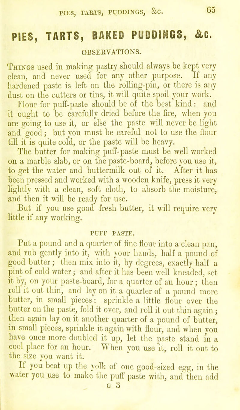 PIES, TARTS, BAKES PUDDINGS, &C. OBSERVATIONS. Things used in making pastry should always be kept very clean, and never used for any other purpose. If any hardened paste is left on the rolling-pin, or there is any dust on the cutters or tins, it will quite spoil your work. Tlour for puff-paste should be of the best kind: and it ought to be carefully dried before the fire, when you are going to use it, or else the paste will never be light and good; but you must be careful not to use the flour till it is quite cold, or the paste will be heavy. The butter for making puff-paste must be well worked on a marble slab, or on the paste-board, before you use it, to get the water and buttermilk out of it. After it has been pressed and worked with a wooden knife, press it very lightly with a clean, soft cloth, to absorb the moisture, and then it will be ready for use. But if you use good fresh butter, it will require very little if any working. PUFF PASTE. Put a pound and a quarter of fine flour into a clean pan, and rub gently into it, with your hands, half a pound of good butter; then mix into it, by degrees, exactly half a pint of cold water; and after it has been well kneaded, set it by, on your paste-board, for a quarter of an hour; then roll it out thin, and lay on it a quarter of a pound more butter, in small pieces: sprinkle a little flour over the butter on the paste, fold it over, and roll it out thin again ; then again lay on it another quarter of a pound of butter, in small pieces, sprinkle it again with flour, and when you have once more doubled it up, let the paste stand in a cool place for an hour. When you use it, roll it out to the size you want it. II you beat up the yolk of one good-sized egg, in the