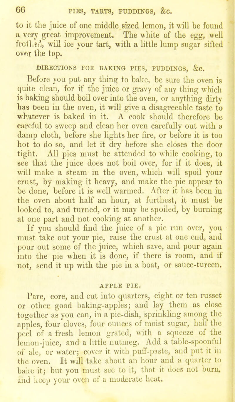 to it the juice of one middle sized lemon, it will be found a very great improvement. The white of the egg, well frothed, will ice your tart, with a little lump sugar sifted ovfir the top. DIRECTIONS FOR BAKING PIES, PUDDINGS, &C. Before you put any tiling to bake, be sure the oven is quite clean, for if the juice or gravy of any thing which is baking should boil over into the oven, or anything dirty has Deen in the oven, it will give a disagreeable taste to whatever is baked in it. A cook should therefore be careful to sweep and clean her oven carefully out with a damp cloth, before she lights her fire, or before it is too hot to do so, and let it dry before she closes the door tight. All pies must be attended to while cooking, to see that the juice does not boil over, for if it does, it will make a steam in the oven, which will spoil your crust, by making it heavy, and make the pie appear to be done, before it is well unarmed. After it has been in the oven about half an hour, at furthest, it must be looked to, and turned, or it may be spoiled, by burning at one part and not cooking at another. If you should find the juice of a pie run over, you must take out your pie, raise the crust at one end, and pour out some of the juice, w'hich save, and porn’ again into the pie w'hen it is done, if there is room, and if not, send it up with the pie in a boat, or sauce-tureen. APPLE PIE. Pare, core, and cut into quarters, eight or ten russet or other good baking-apples; and lay them as close together as you can, in a pie-dish, sprinkling among the apples, four cloves, four ounces of moist sugar, half the peel of a fresh lemon grated, with a squeeze of the lemon-juice, and a little nutmeg. Add a table-spoonful of ale, or water; cover it with puff-paste, and put it in the oven. It will take about an hour and a quarter to bake it; but you must see to it, that it does not burn, and keep your oven of a moderate heat.