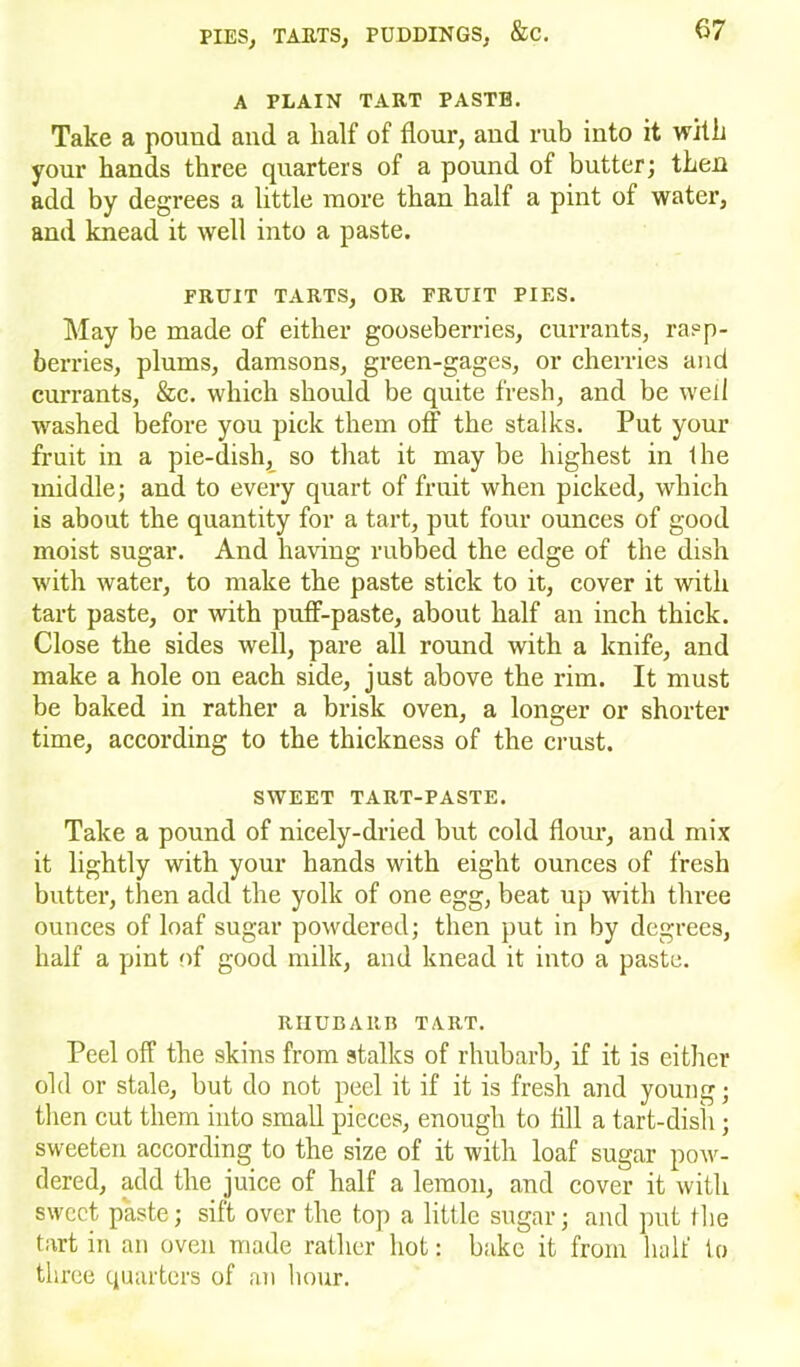 A PLAIN TART PASTE. Take a pound and a half of flour, and rub into it with your hands three quarters of a pound of butter; then add by degrees a little more than half a pint of water, and knead it well into a paste. FRUIT TARTS, OR FRUIT PIES. May be made of either gooseberries, currants, rasp- berries, plums, damsons, green-gages, or cherries and currants, &c. which should be quite fresh, and be well washed before you pick them off the stalks. Put your fruit in a pie-dish, so that it may be highest in the middle; and to every quart of fruit when picked, which is about the quantity for a tart, put four ounces of good moist sugar. And having rubbed the edge of the dish with water, to make the paste stick to it, cover it with tart paste, or with puff-paste, about half an inch thick. Close the sides well, pare all round with a knife, and make a hole on each side, just above the rim. It must be baked in rather a brisk oven, a longer or shorter time, according to the thickness of the crust. SWEET TART-PASTE. Take a pound of nicely-dried but cold flour, and mix it lightly with your hands with eight ounces of fresh butter, then add the yolk of one egg, beat up with three ounces of loaf sugar powdered; then put in by degrees, half a pint of good milk, and knead it into a paste. RHUBARB TART. Peel off the skins from stalks of rhubarb, if it is either old or stale, but do not peel it if it is fresh and young; then cut them into small pieces, enough to fill a tart-dish; sweeten according to the size of it with loaf sugar pow- dered, add the juice of half a lemon, and cover it with sweet paste; sift over the top a little sugar; and put the tart in an oven made rather hot: bake it from half io three quarters of an hour.