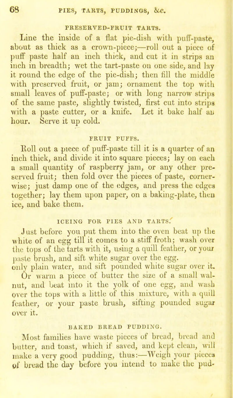 PRESERVED-FHUIT TARTS. Line the inside of a flat pie-dish with puff-paste, about as thick as a crown-piece;—roll out a piece of puff paste half an inch thick, and cut it in strips an inch in breadth; wet the tart-paste on one side, and lay it round the edge of the pie-dish; then All the middle Avith preserved fruit, or jam; ornament the top with small leaves of puff-paste; or with long narrow strips of the same paste, slightly twisted, first cut into strips with a paste cutter, or a knife. Let it bake half an hour. Serve it up cold. FRUIT PUFFS. Roll out a piece of puff-paste till it is a quarter of an inch thick, and divide it into square pieces; lay on each a small quantity of raspberry jam, or any other pre- served fruit; then fold over the pieces of paste, corner- wise; just damp one of the edges, and press the edges together; lay them upon paper, on a baking-plate, then ice, and bake them. ICEING FOR PIES AND TARTS.' Just before you put them into the oven beat up the white of an egg till it comes to a stiff froth; wash over the tops of the tarts with it, using a quill feather, or your paste brush, and sift white sugar over the egg. only plain water, and sift pounded white sugar over it. Or warm a piece of butter the size of a small wal- nut, and beat into it the yolk of one egg, and wash over the tops with a little of this mixture, with a quill feather, or your paste brush, sifting pounded sugar over it. BAKED BREAD PUDDING. Most families have waste pieces of bread, bread and butter, and toast, which if saved, and kept clean, will make a very good pudding, thus:—Weigh your pieces yf bread the day before you intend to make the pud-