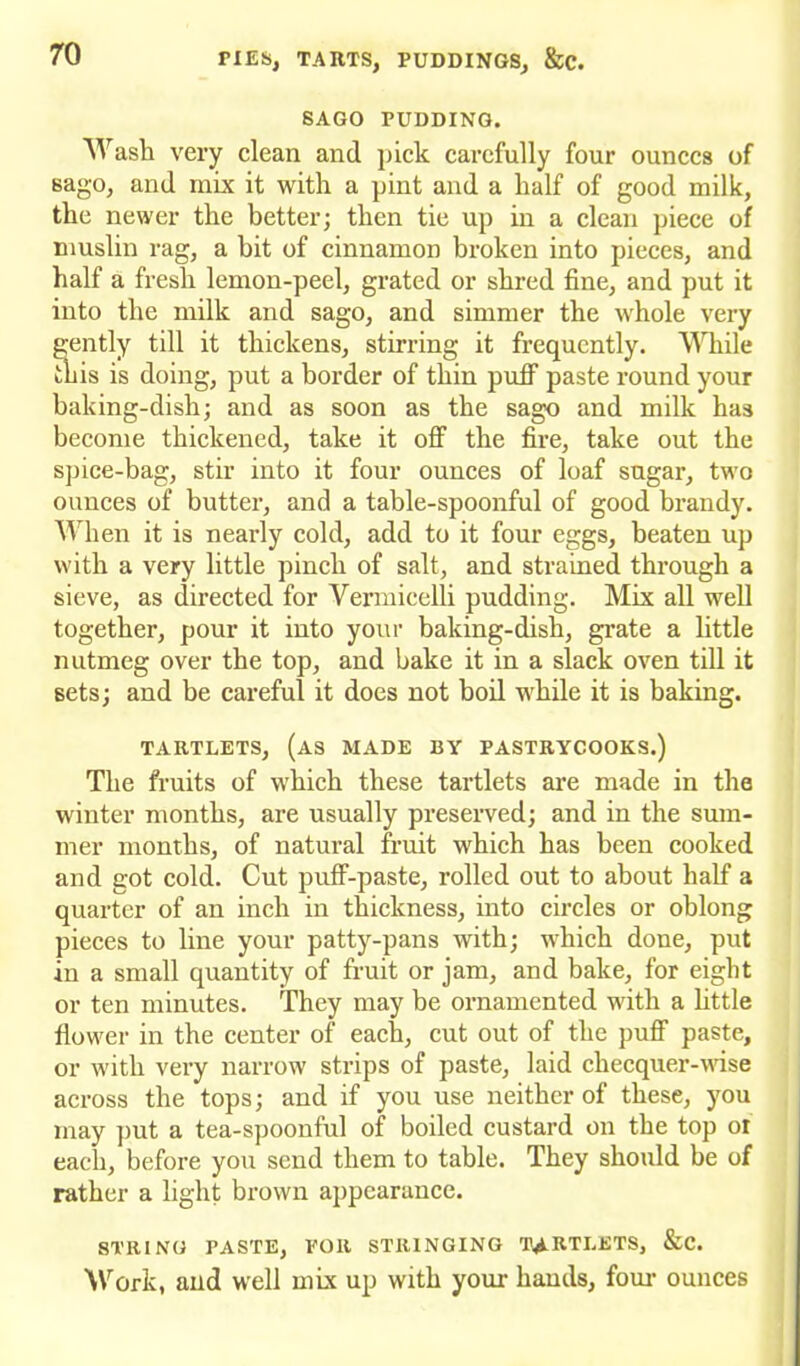 SAGO PUDDING. Wash very clean and pick carefully four ounces of sago, and mix it with a pint and a half of good milk, the newer the better; then tie up in a clean piece of muslin rag, a bit of cinnamon broken into pieces, and half a fresh lemon-peel, grated or shred fine, and put it into the milk and sago, and simmer the whole very gently till it thickens, stirring it frequently. While this is doing, put a border of thin puff paste round your baking-dish; and as soon as the sago and milk has become thickened, take it off the fire, take out the spice-bag, stir into it four ounces of loaf sugar, two ounces of butter, and a table-spoonful of good brandy. When it is nearly cold, add to it four eggs, beaten up with a very little pinch of salt, and strained through a sieve, as directed for Vermicelli pudding. Mix all well together, pour it into your baking-dish, grate a little nutmeg over the top, and hake it in a slack oven till it sets; and be careful it does not boil while it is baking. TARTLETS, (as MADE BY PASTRYCOOKS.) The fruits of which these tartlets are made in the winter months, are usually preserved; and in the sum- mer months, of natural fruit which has been cooked and got cold. Cut puff-paste, I’olled out to about half a quarter of an inch in thickness, into circles or oblong pieces to line your patty-pans with; which done, put in a small quantity of fruit or jam, and bake, for eight or ten minutes. They may be ornamented with a little flower in the center of each, cut out of the puff paste, or with very narrow strips of paste, laid checquer-wise across the tops; and if you use neither of these, you may put a tea-spoonful of boiled custard on the top oi each, before you send them to table. They should be of rather a light brown appearance. STRING PASTE, POIl STRINGING TARTLETS, &C. Work, and well mix up with your hands, four ounces
