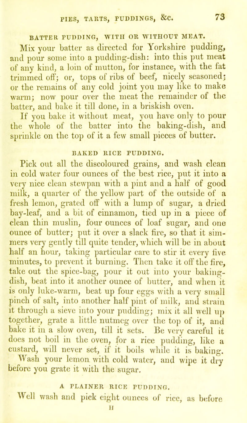 BATTER PUDDING, WITH OR WITHOUT MEAT. Mix your batter as directed for Yorkshire pudding, and pour some into a pudding-dish: into this put meat of any kind, a loin of mutton, for instance, with the fat trimmed off; or, tops of ribs of beef, nicely seasoned: or the remains of any cold joint you may like to make warm; now pour over the meat the remainder of the batter, and bake it till done, in a briskish oven. If you bake it without meat, you have only to pour the whole of the batter into the baking-dish, and sprinkle on the top of it a few small pieces of butter. BAKED RICE PUDDING. Pick out all the discoloured grains, and wash clean in cold water four ounces of the best rice, put it into a very nice clean stewpan with a pint and a half of good milk, a quarter of the yellow part of the outside of a fresh lemon, grated off with a lump of sugar, a dried bay-leaf, and a bit of cinnamon, tied up in a piece of clean thin muslin, four ounces of loaf sugar, and one ounce of butter; put it over a slack fire, so that it sim- mers very gently till quite tender, which will be in about half an hour, taking particular care to stir it every live minutes, to prevent it burning. Then take it off the fire, take out the spice-bag, pour it out into your baking- dish, beat into it another ounce of butter, and when it is only luke-warm, beat up four eggs with a very small pinch of salt, into another half pint of milk, and strain it through a sieve into your pudding; mix it all well up together, grate a little nutmeg over the top of it, and bake it in a slow oven, till it sets. Be very careful it does not boil in the oven, for a rice pudding, like a custard, will never set, if it boils while it is baking. Wash your lemon with cold water, and wipe it dry before you grate it with the sugar. A PLAINER RICE PUDDING. Mcll wash and pick eight ounces of ncc, as before ii