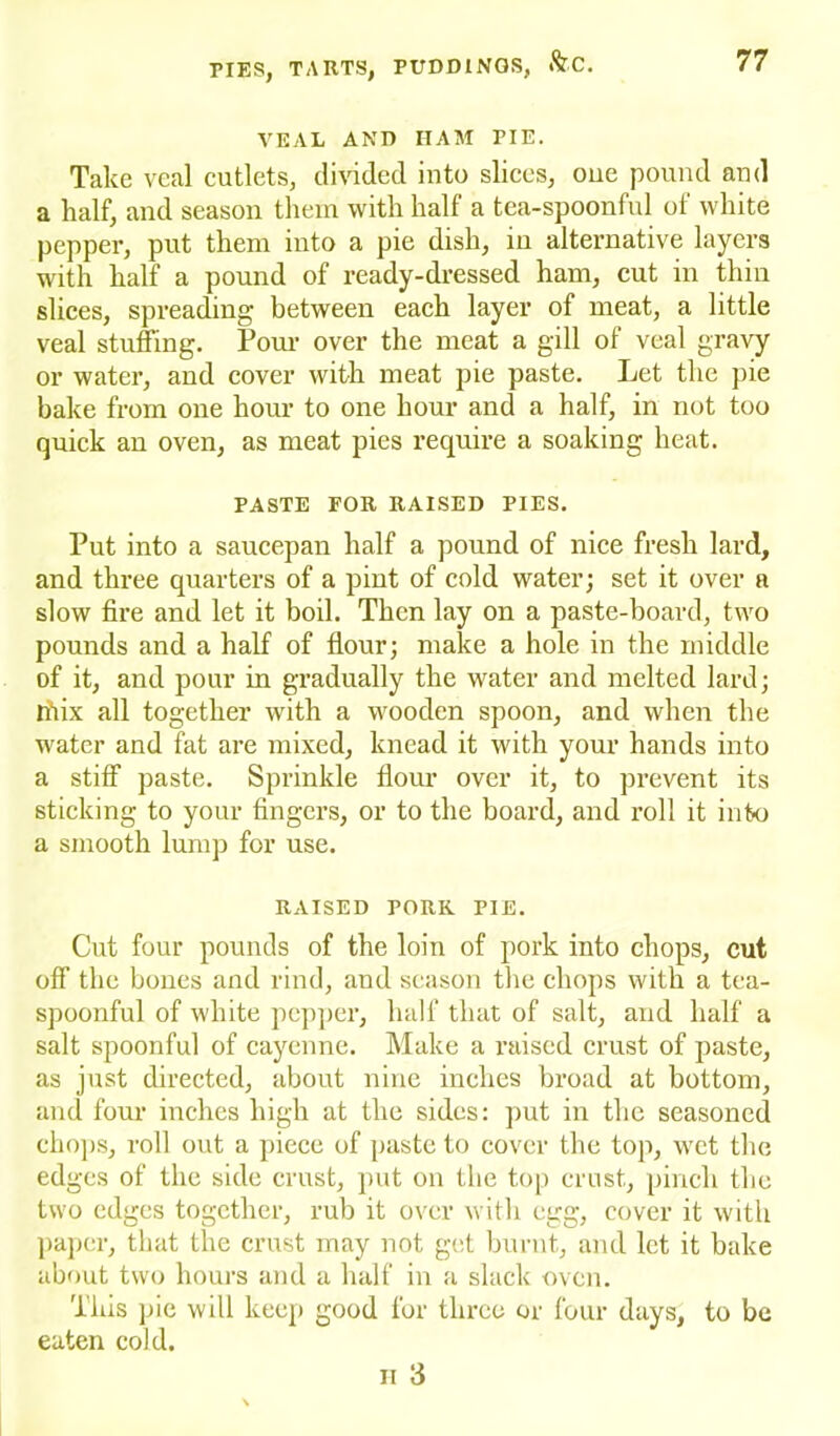 VEAL AND HAM PIE. Take veal cutlets, divided into slices, oue pound and a half, and season them with half a tea-spoonful of white pepper, put them into a pie dish, in alternative layers with half a pound of ready-dressed ham, cut in thin slices, spreading between each layer of meat, a little veal stuffing. Pour over the meat a gill of veal gravy or water, and cover with meat pie paste. Let the pie bake from one hour to one hour and a half, in not too quick an oven, as meat pies require a soaking heat. PASTE FOR RAISED PIES. Put into a saucepan half a pound of nice fresh lard, and three quarters of a pint of cold water; set it over a slow fire and let it boil. Then lay on a paste-hoard, two pounds and a half of flour; make a hole in the middle of it, and pour in gradually the water and melted lard; Ihix all together with a wooden spoon, and when the water and fat are mixed, knead it with your hands into a stiff paste. Sprinkle flour over it, to prevent its sticking to your fingers, or to the board, and roll it into a smooth lump for use. RAISED PORK PIE. Cut four pounds of the loin of pork into chops, cut off the bones and rind, and season the chops with a tea- spoonful of white pepper, half that of salt, and half a salt spoonful of cayenne. Make a raised crust of paste, as just directed, about nine inches broad at bottom, and four inches high at the sides: put in the seasoned chops, roll out a piece of paste to cover the top, wet the edges of the side crust, put on the top crust, pinch the two edges together, rub it over with egg, cover it with paper, that the crust may not get burnt, and let it bake about two hours and a half in a slack oven. This pie will keep good for three or four days, to be eaten cold. ii 3