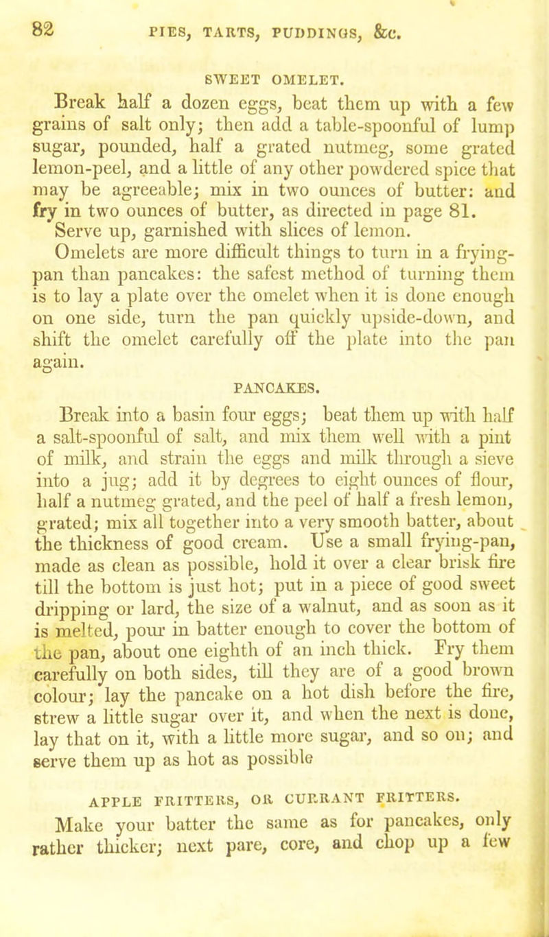 SWEET OMELET. Break half a dozen eggs, beat them up with a few grains of salt only; then add a table-spoonful of lump sugar, pounded, half a grated nutmeg, some grated lemon-peel, and a little of any other powdered spice that may be agreeable; mix in two ounces of butter: and fry in two ounces of butter, as directed in page 81. Serve up, garnished with slices of lemon. Omelets are more difficult things to turn in a frying- pan than pancakes: the safest method of turning them is to lay a plate over the omelet when it is done enough on one side, turn the pan quickly upside-down, and shift the omelet carefully off the plate into the pan again. PANCAKES. Break into a basin four eggs; beat them up with half a salt-spoonful of salt, and mix them well with a pint of milk, and strain the eggs and milk through a sieve into a jug; add it by degrees to eight ounces of flour, half a nutmeg grated, and the peel of half a fresh lemon, grated; mix all together into a very smooth batter, about the thickness of good cream. Use a small frying-pan, made as clean as possible, hold it over a clear brisk fire till the bottom is just hot; put in a piece of good sweet dripping or lard, the size of a walnut, and as soon as it is melted, pom1 in batter enough to cover the bottom of the pan, about one eighth of an inch thick. Fry them carefully on both sides, till they are of a good brown colour; lay the pancake on a hot dish before the fire, strew a little sugar over it, and when the next is done, lay that on it, with a little more sugar, and so on; and serve them up as hot as possible APPLE FRITTERS, OR CURRANT FRITTERS. Make your batter the same as for pancakes, only rather thicker; next pare, core, and chop up a few