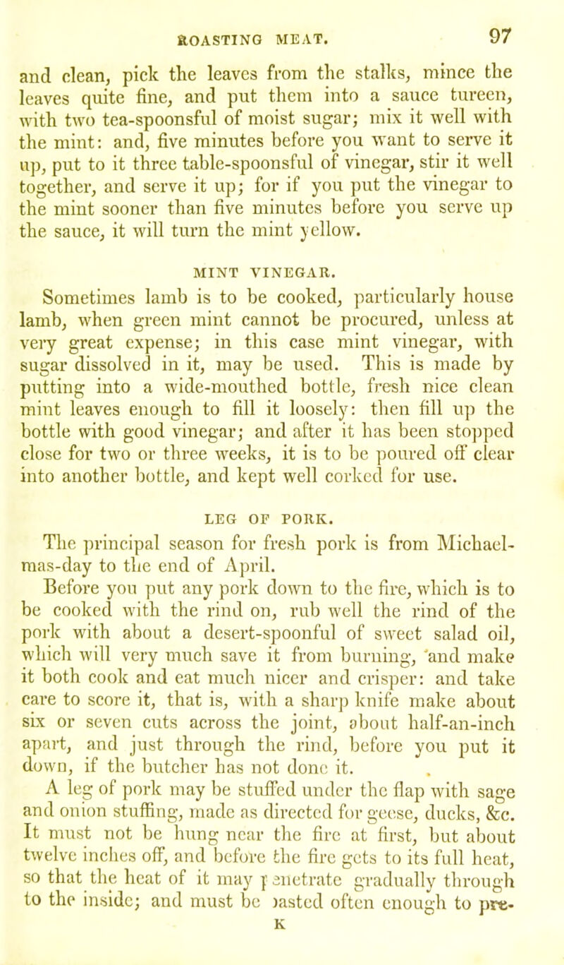 and clean, pick the leaves from the stalks, mince the leaves quite fine, and put them into a sauce tureen, with two tea-spoonsful of moist sugar; mix it well with the mint: and, five minutes before you want to serve it up, put to it three table-spoonsful of vinegar, stir it well together, and serve it up; for if you put the vinegar to the mint sooner than five minutes before you serve up the sauce, it will turn the mint yellow. MINT VINEGAR. Sometimes lamb is to be cooked, particularly house lamb, when green mint cannot be procured, unless at very great expense; in this case mint vinegar, with sugar dissolved in it, may be used. This is made by putting into a wide-mouthed bottle, fresh nice clean mint leaves enough to fill it loosely: then fill up the bottle with good vinegar; and after it has been stopped close for two or three weeks, it is to be poured oft’ clear into another bottle, and kept well corked for use. LEG OF PORK. The principal season for fresh pork is from Michael- mas-day to the end of April. Before you put any pork down to the fire, which is to be cooked with the rind on, rub well the rind of the pork with about a desert-spoonful of sweet salad oil, which will very much save it from burning, 'and make it both cook and eat much nicer and crisper: and take care to score it, that is, with a sharp knife make about six or seven cuts across the joint, about half-an-inch apart, and just through the rind, before you put it down, if the butcher has not done it. A leg of pork may be stuffed under the flap with sage and onion stuffing, made as directed for geese, ducks, &c. It must not be hung near the fire at first, but about twelve inches off, and before the fire gets to its full heat, so that the heat of it may }' enetrate gradually through to the inside; and must be lasted often enough to pre- K