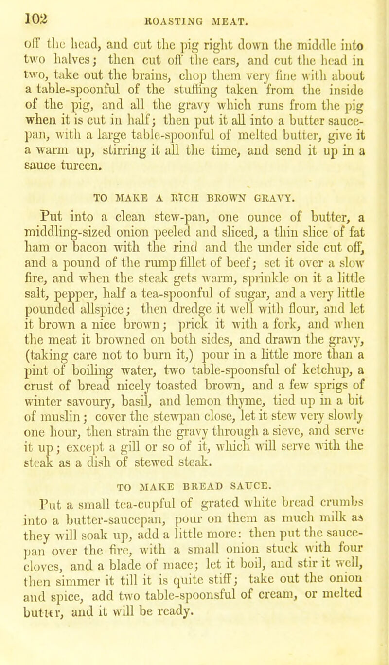 off the head, and cut the pig right down the middle into two halves; then cut off the cars, and cut the head in two, take out the brains, chop them very fine with about a table-spoonful of the stuffing taken from the inside of the pig, and all the gravy which runs from the pig when it is cut in half; then put it all into a butter sauce- pan, with a large table-spoonful of melted butter, give it a warm up, stirring it all the time, and send it up in a sauce tureen. TO MAKE A RICH BROWN GRAVY. Put into a clean stew-pan, one ounce of butter, a middling-sized onion peeled and sliced, a thin slice of fat ham or bacon with the rind and the under side cut off, and a pound of the rump fillet of beef; set it over a slow fire, and when the steak gets warm, sprinkle on it a little salt, pepper, half a tea-spoonful of sugar, and a very little pounded allspice; then dredge it well with flour, and let it brown a nice brown; prick it with a fork, and when the meat it browned on both sides, and drawn the gravy, (taking care not to burn it,) pour in a little more than a pint of boiling water, two table-spoonsful of ketchup, a crust of bread nicely toasted brown, and a few sprigs of winter savoury, basil, and lemon thyme, tied up in a bit of muslin; cover the stewpan close, let it stew veiy slowly one hour, then strain the gravy through a sieve, and serve it up; except a gill or so of it, which will serve with the steak as a dish of stewed steak. TO MAKE BREAD SAUCE. Put a small tea-cupful of grated white bread crumbs into a butter-saucepan, pour on them as much milk as they will soak up, add a little more: then put the sauce- pan over the fire, with a small onion stuck with four cloves, and a blade of mace; let it boil, and stir it well, then simmer it till it is quite stiff; take out the onion and spice, add two table-spoonsful of cream, or melted but Ur, and it will be ready.