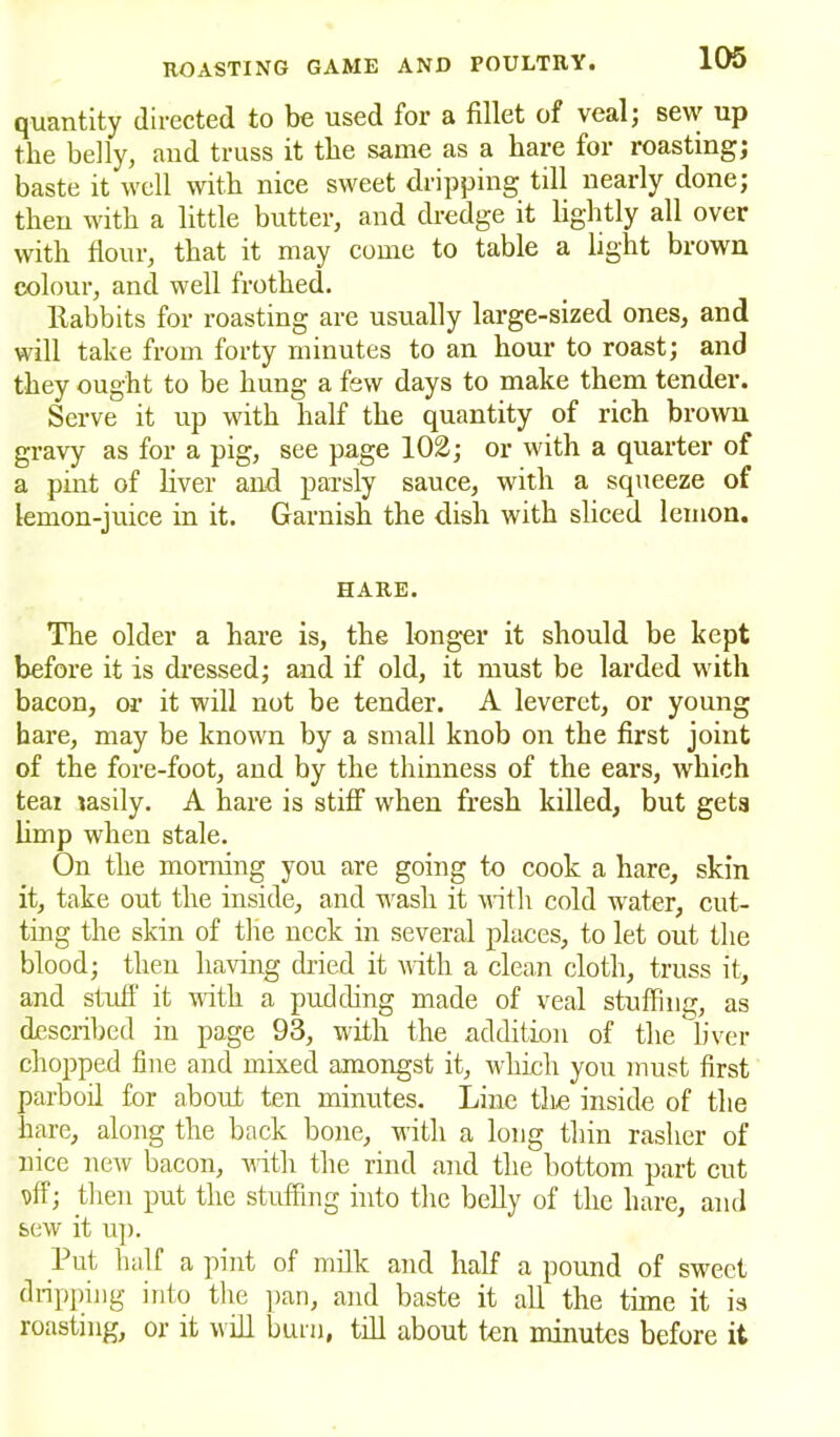 quantity directed to be used for a fillet of veal; sew up the belly, and truss it the same as a hare for roasting; baste it well with nice sweet dripping till nearly done; then with a little butter, and dredge it lightly all over with flour, that it may come to table a light brown colour, and well frothed. llabbits for roasting are usually large-sized ones, and will take from forty minutes to an hour to roast; and they ought to be hung a few days to make them tender. Serve it up with half the quantity of rich brown gravy as for a pig, see page 102; or with a quarter of a pint of liver and parsly sauce, with a squeeze of lemon-juice in it. Garnish the dish with sliced lemon. HARE. The older a hare is, the longer it should be kept before it is dressed; and if old, it must be larded with bacon, or it will not be tender. A leveret, or young hare, may be known by a small knob on the first joint of the fore-foot, and by the thinness of the ears, which teai easily. A hare is stiff when fresh killed, but gets limp when stale. On the morning you are going to cook a hare, skin it, take out the inside, and wash it with cold water, cut- ting the skin of the neck in several places, to let out the blood; then having dried it with a clean cloth, truss it, and stuff it with a pudding made of veal stuffing, as described in page 93, with the addition of the liver chopped fine and mixed amongst it, which you must first parboil for about ten minutes. Line the inside of the hare, along the back bone, with a long thin rasher of nice new bacon, with the rind and the bottom part cut Dff; then put the stuffing into the belly of the hare, and sew it up. Put half a pint of milk and half a pound of sweet dripping into the pan, and baste it all the time it is roasting, or it will burn, till about ten minutes before it